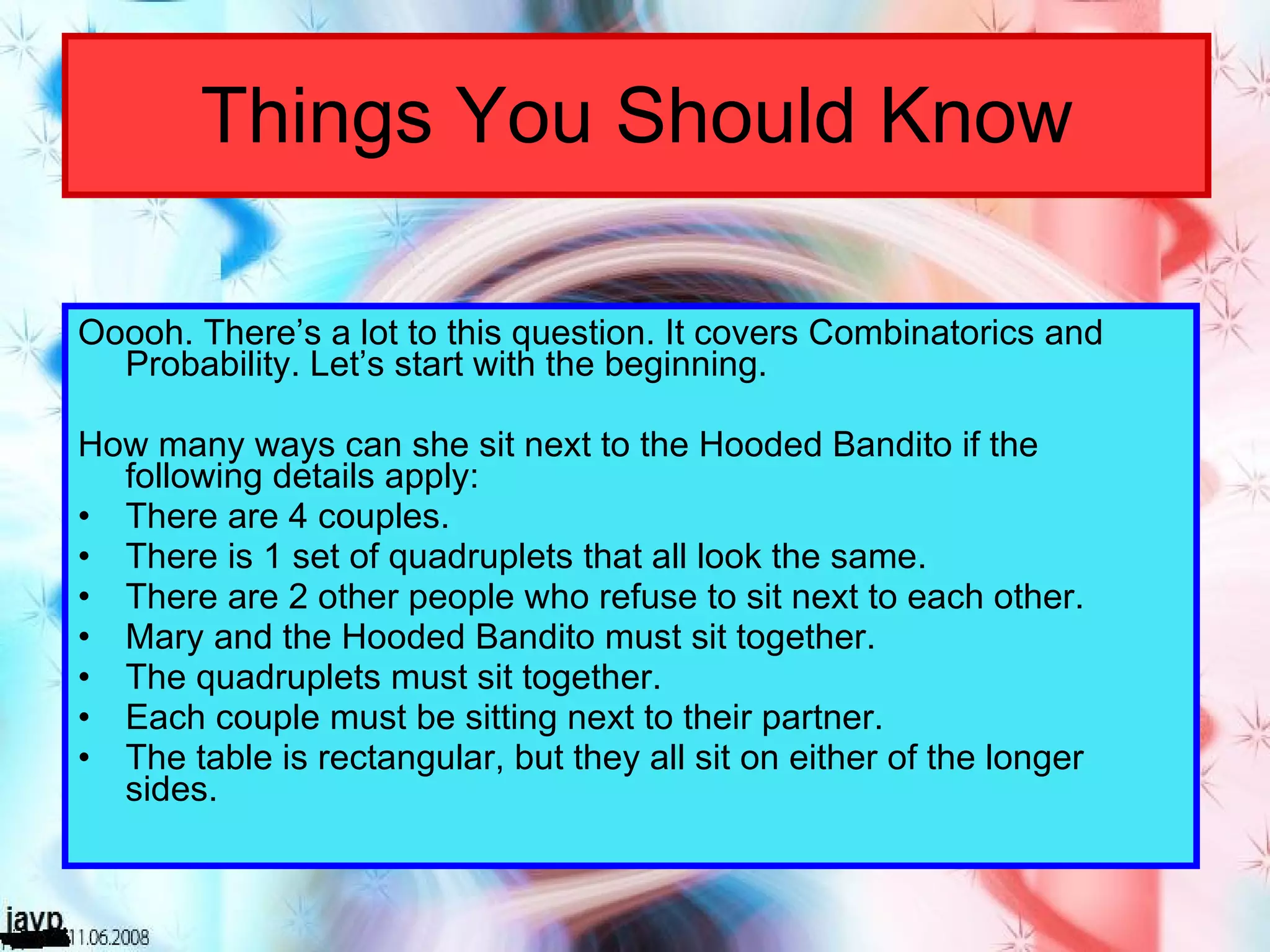 Things You Should Know Ooooh. There’s a lot to this question. It covers Combinatorics and Probability. Let’s start with the beginning. How many ways can she sit next to the Hooded Bandito if the following details apply: There are 4 couples. There is 1 set of quadruplets that all look the same. There are 2 other people who refuse to sit next to each other. Mary and the Hooded Bandito must sit together. The quadruplets must sit together. Each couple must be sitting next to their partner. The table is rectangular, but they all sit on either of the longer sides. 