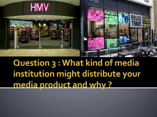 Question 3 : What kind of media institution might distribute your media product and why ?  