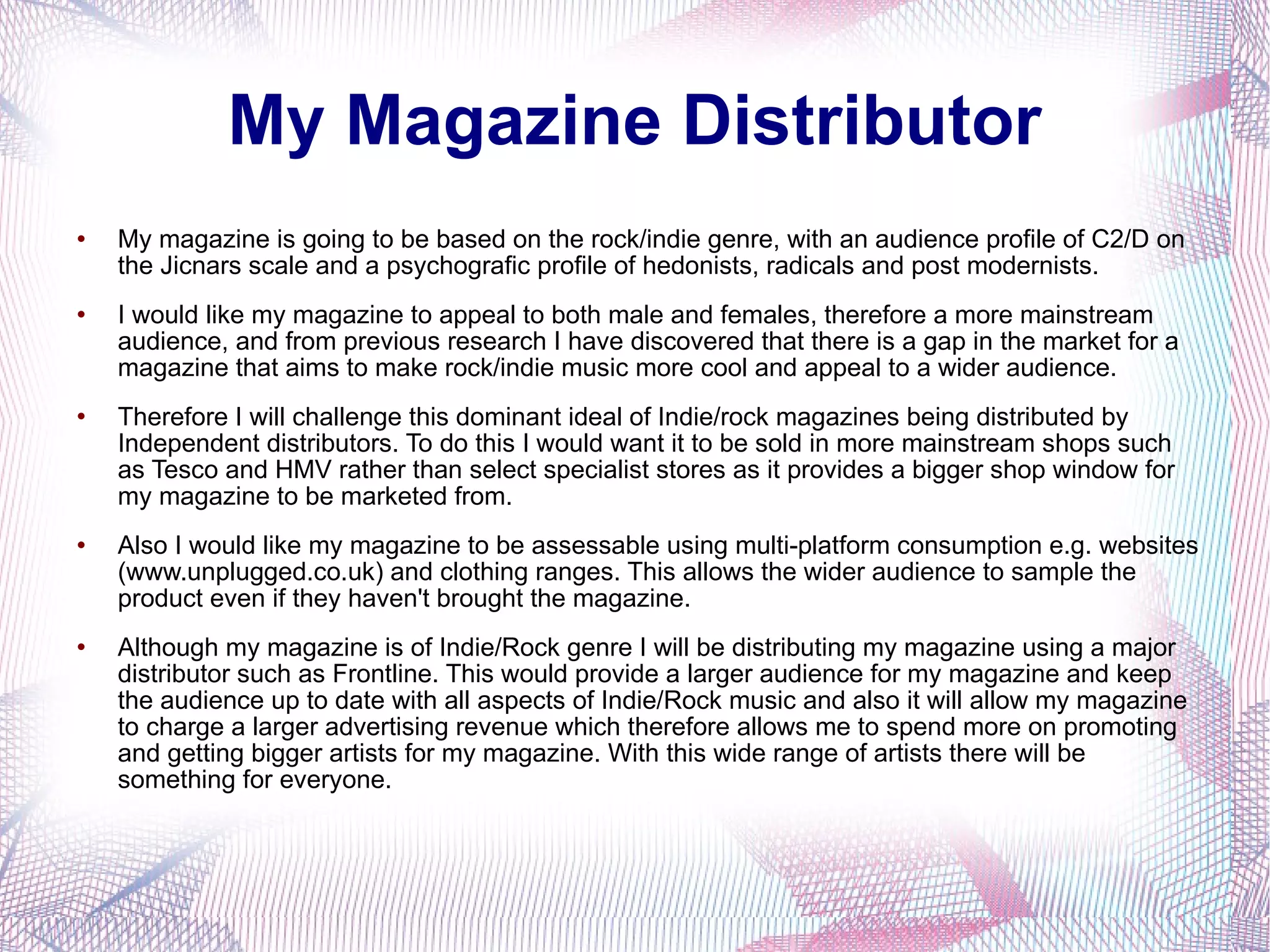 My Magazine Distributor My magazine is going to be based on the rock/indie genre, with an audience profile of C2/D on the Jicnars scale and a psychografic profile of hedonists, radicals and post modernists.  I would like my magazine to appeal to both male and females, therefore a more mainstream audience, and from previous research I have discovered that there is a gap in the market for a magazine that aims to make rock/indie music more cool and appeal to a wider audience.  Therefore I will challenge this dominant ideal of Indie/rock magazines being distributed by Independent distributors. To do this I would want it to be sold in more mainstream shops such as Tesco and HMV rather than select specialist stores as it provides a bigger shop window for my magazine to be marketed from.  Also I would like my magazine to be assessable using multi-platform consumption e.g. websites (www.unplugged.co.uk) and clothing ranges. This allows the wider audience to sample the product even if they haven't brought the magazine. Although my magazine is of Indie/Rock genre I will be distributing my magazine using a major distributor such as Frontline. This would provide a larger audience for my magazine and keep the audience up to date with all aspects of Indie/Rock music and also it will allow my magazine to charge a larger advertising revenue which therefore allows me to spend more on promoting and getting bigger artists for my magazine. With this wide range of artists there will be something for everyone. 
