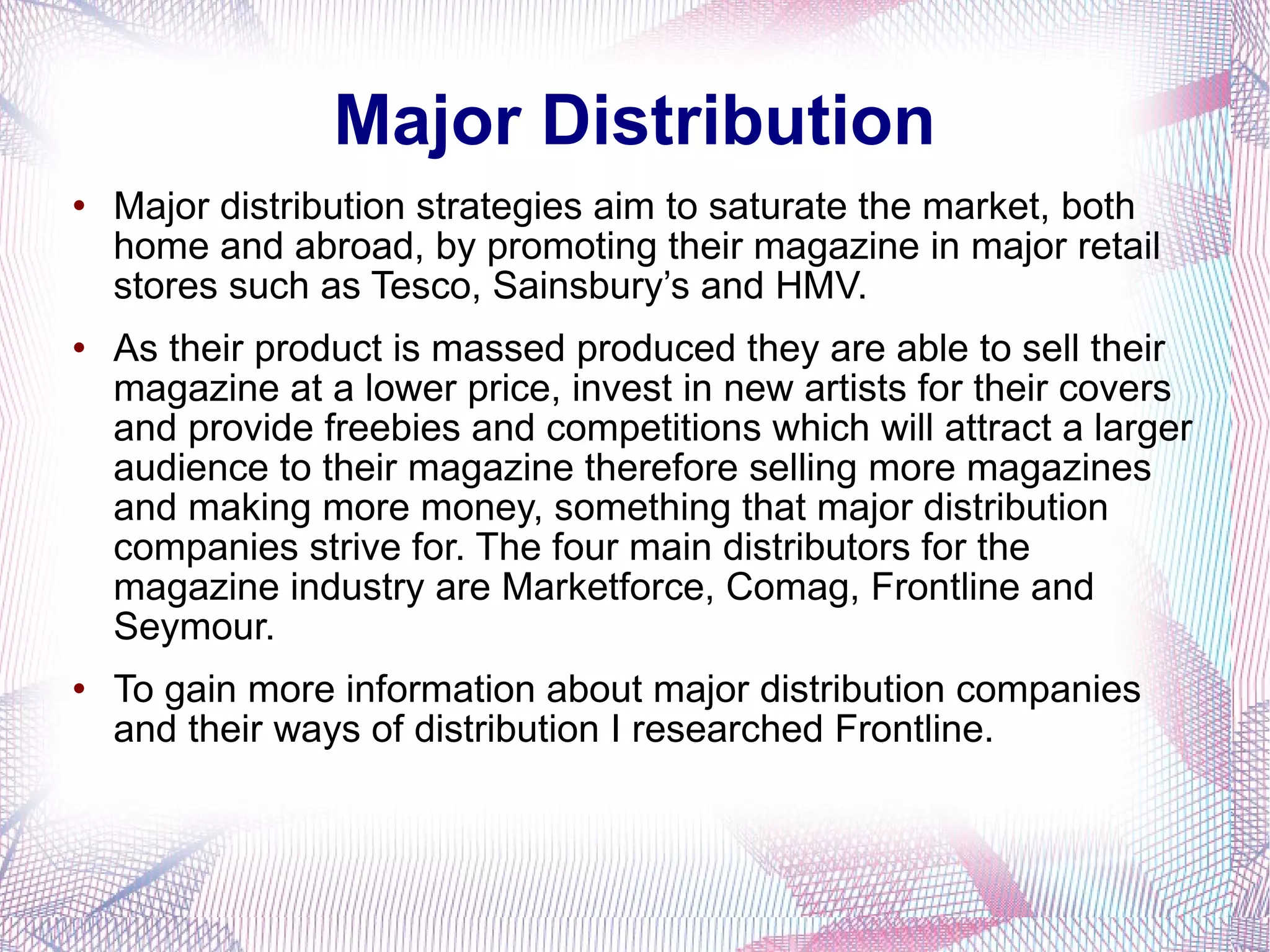 Major Distribution Major distribution strategies aim to saturate the market, both home and abroad, by promoting their magazine in major retail stores such as Tesco, Sainsbury’s and HMV.  As their product is massed produced they are able to sell their magazine at a lower price, invest in new artists for their covers and provide freebies and competitions which will attract a larger audience to their magazine therefore selling more magazines and making more money, something that major distribution companies strive for. The four main distributors for the magazine industry are Marketforce, Comag, Frontline and Seymour. To gain more information about major distribution companies and their ways of distribution I researched Frontline. 