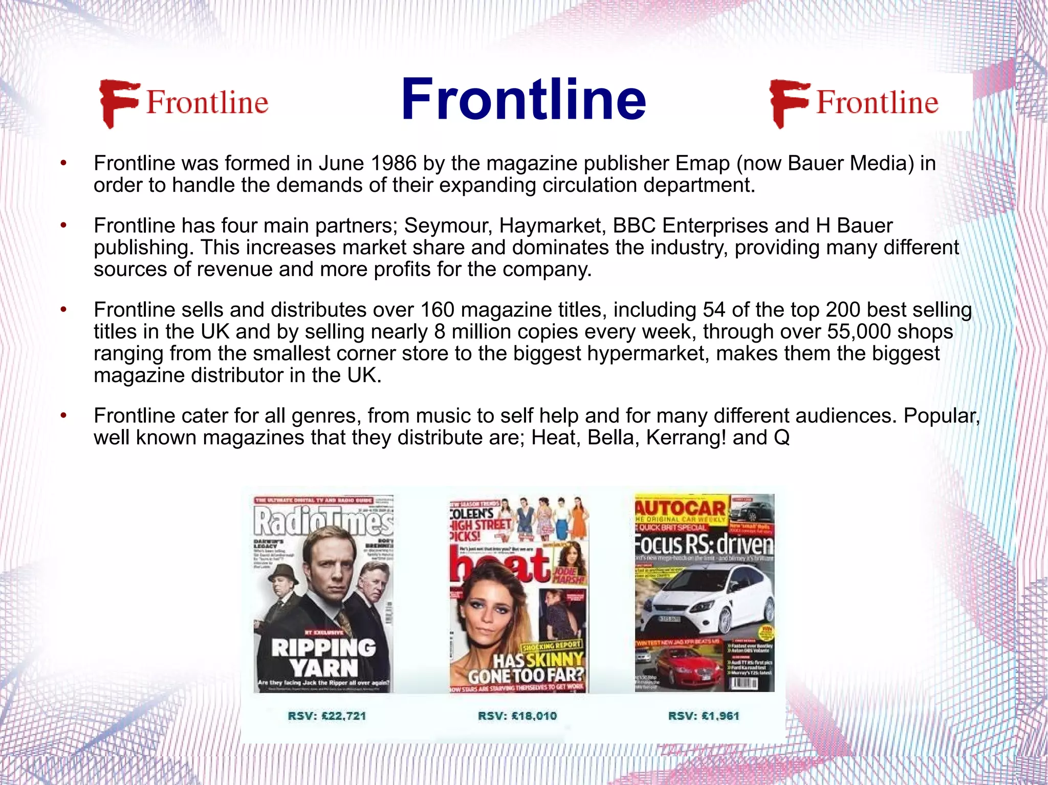 Frontline Frontline was formed in June 1986 by the magazine publisher Emap (now Bauer Media) in order to handle the demands of their expanding circulation department. Frontline has four main partners; Seymour, Haymarket, BBC Enterprises and H Bauer publishing. This increases market share and dominates the industry, providing many different sources of revenue and more profits for the company.  Frontline sells and distributes over 160 magazine titles, including 54 of the top 200 best selling titles in the UK and by selling nearly 8 million copies every week, through over 55,000 shops ranging from the smallest corner store to the biggest hypermarket, makes them the biggest magazine distributor in the UK. Frontline cater for all genres, from music to self help and for many different audiences. Popular, well known magazines that they distribute are; Heat, Bella, Kerrang! and Q 