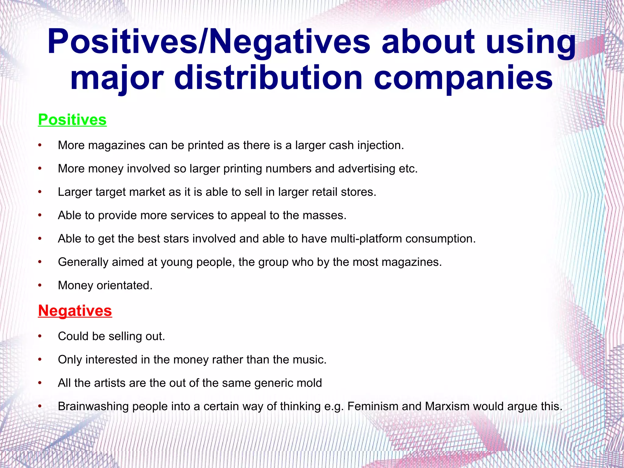 Positives/Negatives about using major distribution companies Positives More magazines can be printed as there is a larger cash injection. More money involved so larger printing numbers and advertising etc. Larger target market as it is able to sell in larger retail stores. Able to provide more services to appeal to the masses. Able to get the best stars involved and able to have multi-platform consumption. Generally aimed at young people, the group who by the most magazines. Money orientated. Negatives Could be selling out. Only interested in the money rather than the music. All the artists are the out of the same generic mold Brainwashing people into a certain way of thinking e.g. Feminism and Marxism would argue this. 