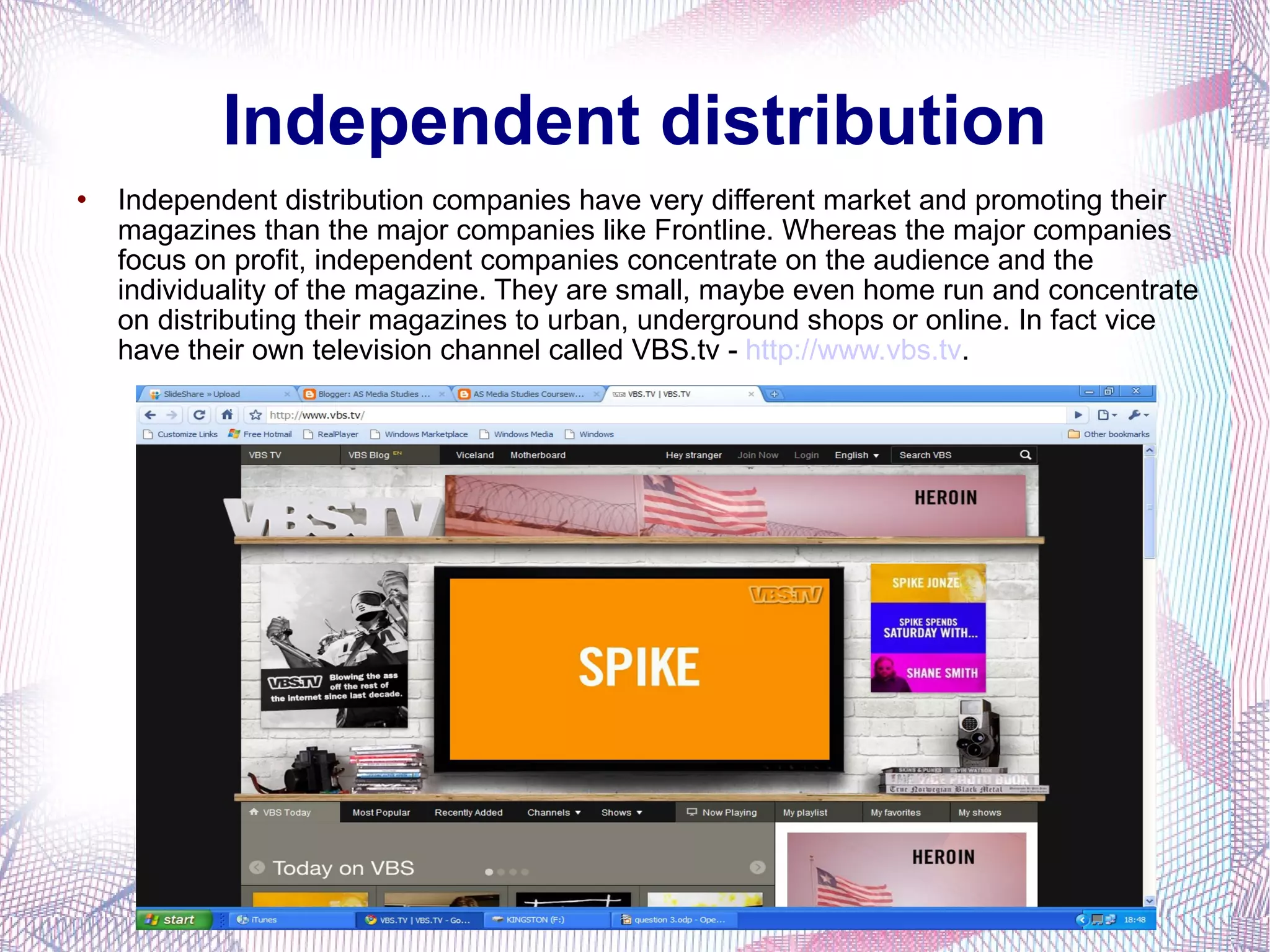 Independent distribution Independent distribution companies have very different market and promoting their magazines than the major companies like Frontline. Whereas the major companies focus on profit, independent companies concentrate on the audience and the individuality of the magazine. They are small, maybe even home run and concentrate on distributing their magazines to urban, underground shops or online. In fact vice have their own television channel called VBS.tv -  http://www.vbs.tv . 