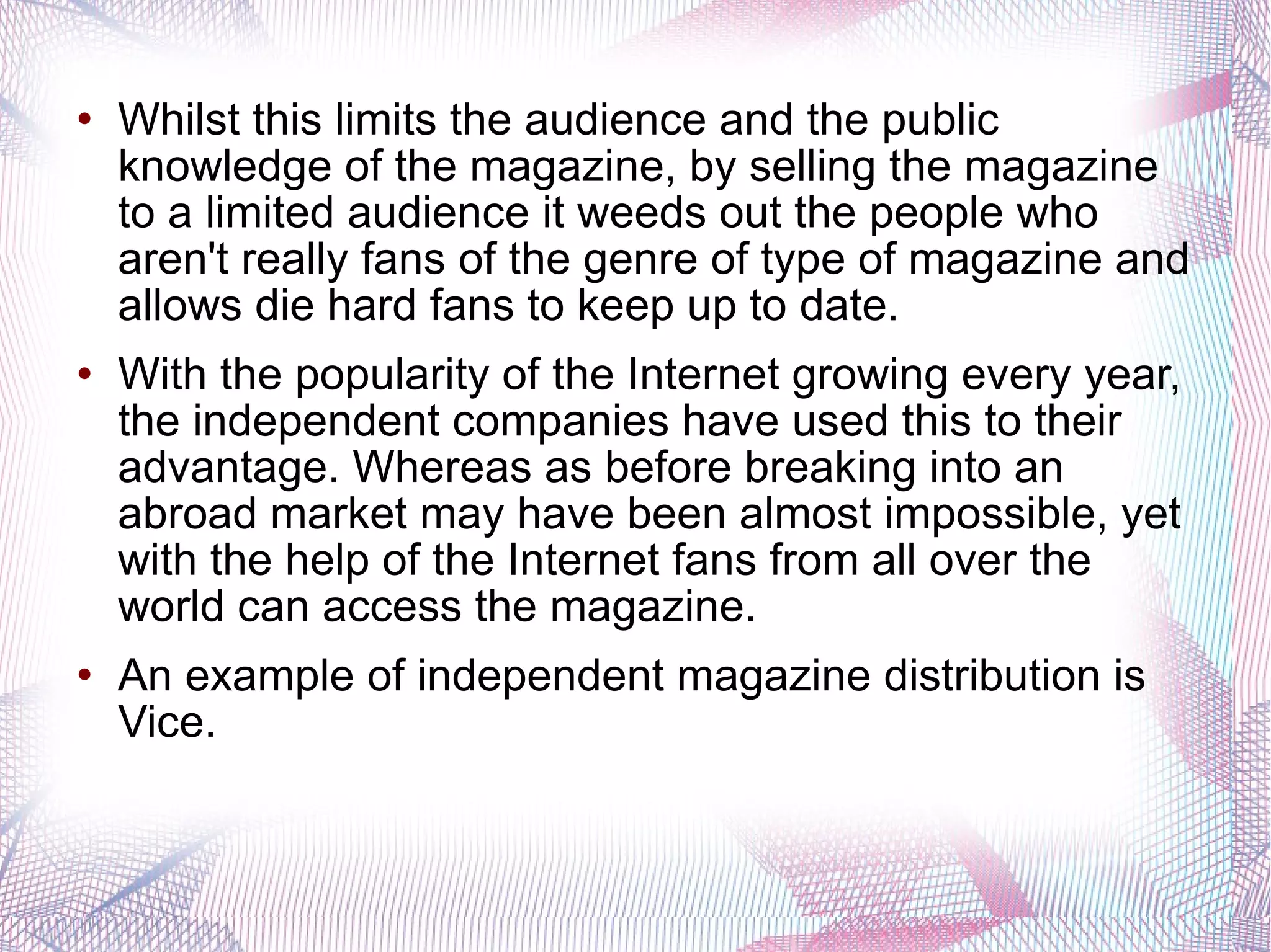 Whilst this limits the audience and the public knowledge of the magazine, by selling the magazine to a limited audience it weeds out the people who aren't really fans of the genre of type of magazine and allows die hard fans to keep up to date.  With the popularity of the Internet growing every year, the independent companies have used this to their advantage. Whereas as before breaking into an abroad market may have been almost impossible, yet with the help of the Internet fans from all over the world can access the magazine.  An example of independent magazine distribution is Vice. 
