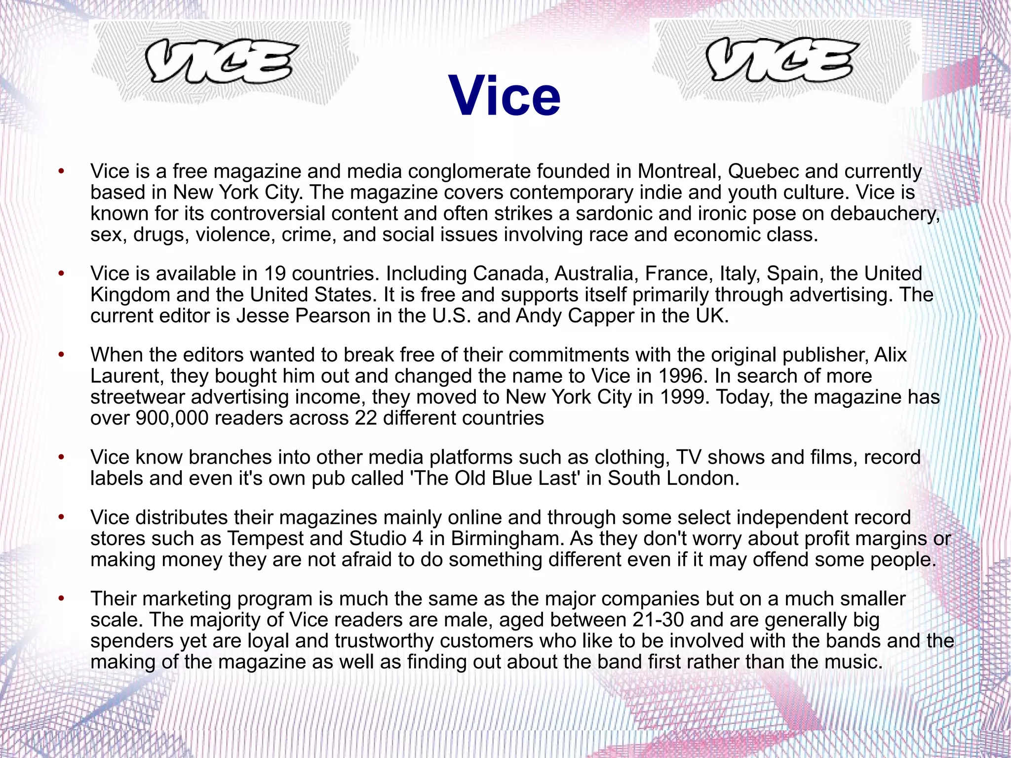 Vice Vice is a free magazine and media conglomerate founded in Montreal, Quebec and currently based in New York City. The magazine covers contemporary indie and youth culture. Vice is known for its controversial content and often strikes a sardonic and ironic pose on debauchery, sex, drugs, violence, crime, and social issues involving race and economic class. Vice is available in 19 countries. Including Canada, Australia, France, Italy, Spain, the United Kingdom and the United States. It is free and supports itself primarily through advertising. The current editor is Jesse Pearson in the U.S. and Andy Capper in the UK. When the editors wanted to break free of their commitments with the original publisher, Alix Laurent, they bought him out and changed the name to Vice in 1996. In search of more streetwear advertising income, they moved to New York City in 1999. Today, the magazine has over 900,000 readers across 22 different countries Vice know branches into other media platforms such as clothing, TV shows and films, record labels and even it's own pub called 'The Old Blue Last' in South London. Vice distributes their magazines mainly online and through some select independent record stores such as Tempest and Studio 4 in Birmingham. As they don't worry about profit margins or making money they are not afraid to do something different even if it may offend some people.  Their marketing program is much the same as the major companies but on a much smaller scale. The majority of Vice readers are male, aged between 21-30 and are generally big spenders yet are loyal and trustworthy customers who like to be involved with the bands and the making of the magazine as well as finding out about the band first rather than the music. 