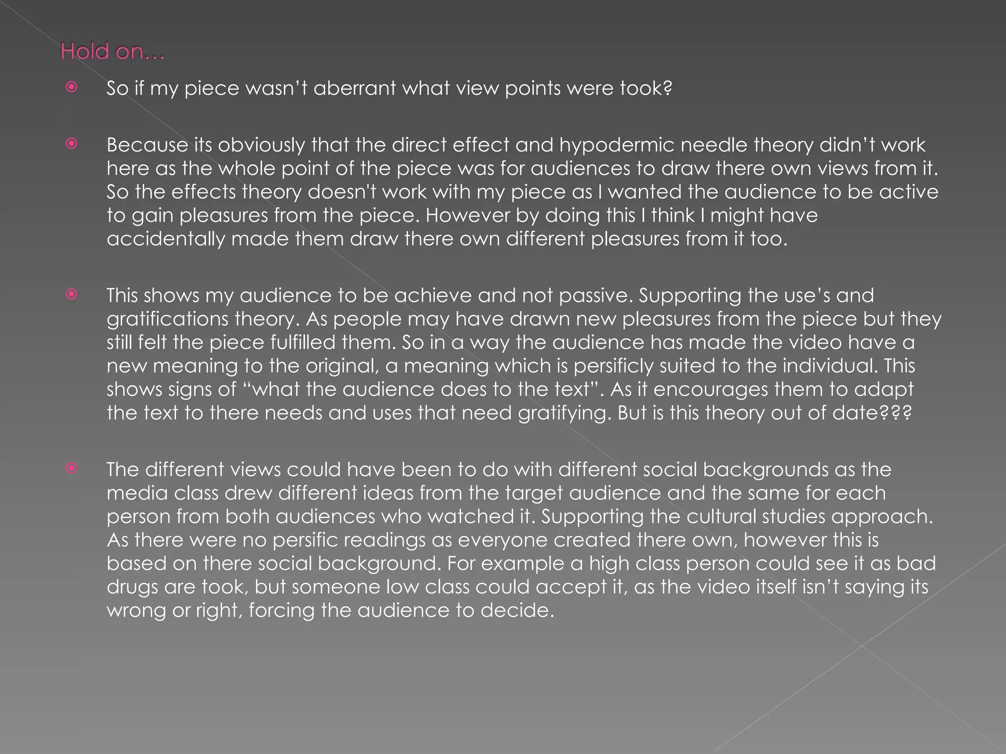 So if my piece wasn’t aberrant what view points were took? Because its obviously that the direct effect and hypodermic needle theory didn’t work here as the whole point of the piece was for audiences to draw there own views from it. So the effects theory doesn't work with my piece as I wanted the audience to be active to gain pleasures from the piece. However by doing this I think I might have accidentally made them draw there own different pleasures from it too. This shows my audience to be achieve and not passive. Supporting the use’s and gratifications theory. As people may have drawn new pleasures from the piece but they still felt the piece fulfilled them. So in a way the audience has made the video have a new meaning to the original, a meaning which is persificly suited to the individual. This shows signs of “what the audience does to the text”. As it encourages them to adapt the text to there needs and uses that need gratifying. But is this theory out of date??? The different views could have been to do with different social backgrounds as the media class drew different ideas from the target audience and the same for each person from both audiences who watched it. Supporting the cultural studies approach. As there were no persific readings as everyone created there own, however this is based on there social background. For example a high class person could see it as bad drugs are took, but someone low class could accept it, as the video itself isn’t saying its wrong or right, forcing the audience to decide. 