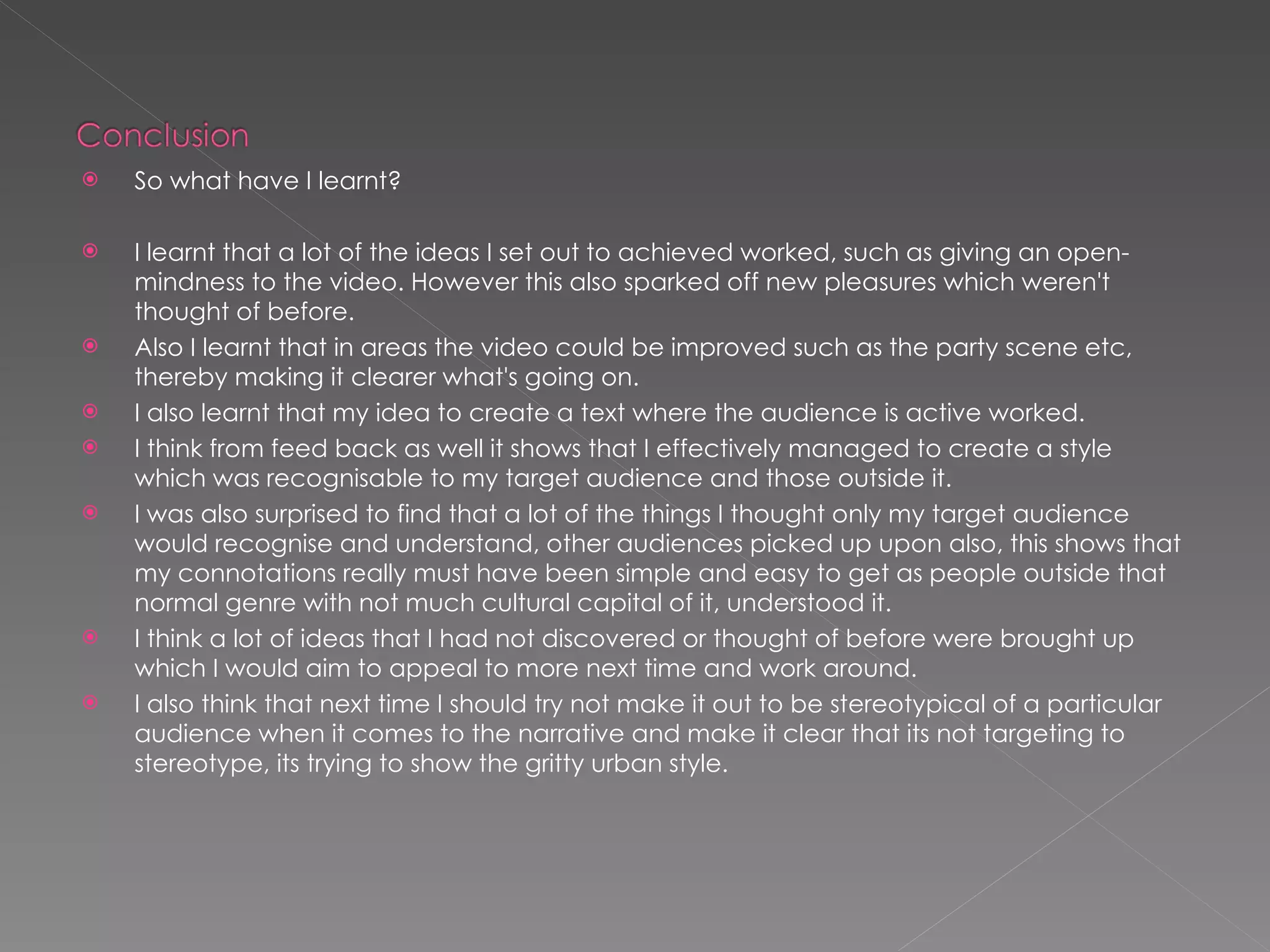 So what have I learnt? I learnt that a lot of the ideas I set out to achieved worked, such as giving an open-mindness to the video. However this also sparked off new pleasures which weren't thought of before. Also I learnt that in areas the video could be improved such as the party scene etc, thereby making it clearer what's going on. I also learnt that my idea to create a text where the audience is active worked. I think from feed back as well it shows that I effectively managed to create a style which was recognisable to my target audience and those outside it. I was also surprised to find that a lot of the things I thought only my target audience would recognise and understand, other audiences picked up upon also, this shows that my connotations really must have been simple and easy to get as people outside that normal genre with not much cultural capital of it, understood it. I think a lot of ideas that I had not discovered or thought of before were brought up which I would aim to appeal to more next time and work around. I also think that next time I should try not make it out to be stereotypical of a particular audience when it comes to the narrative and make it clear that its not targeting to stereotype, its trying to show the gritty urban style. 