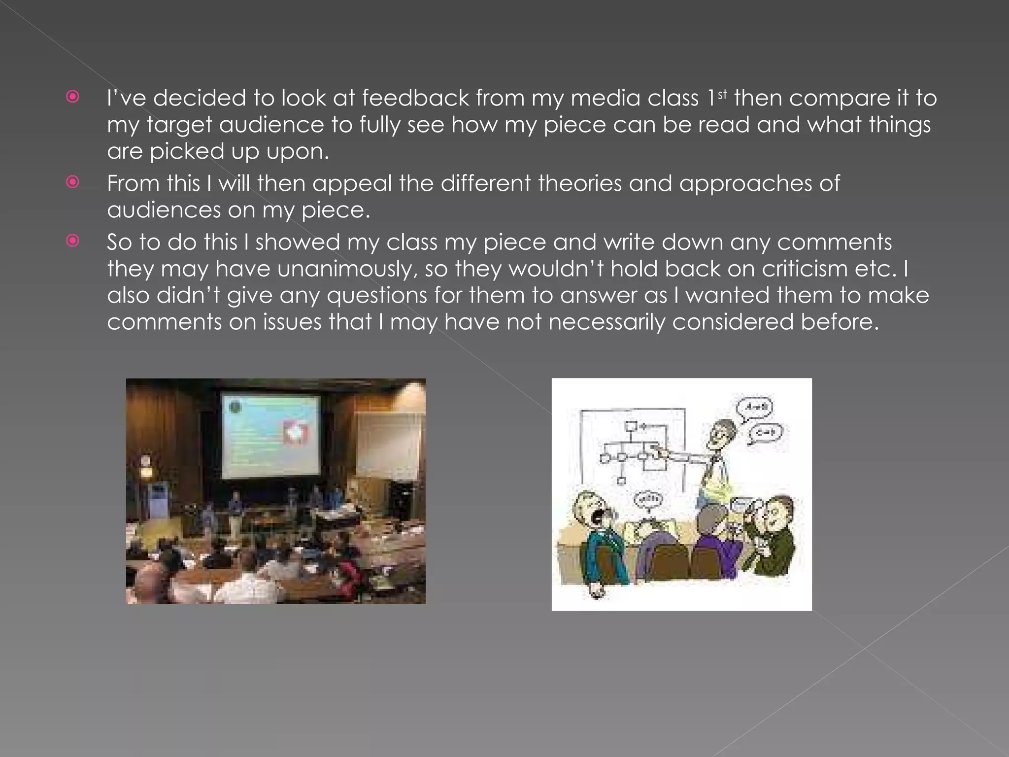 I’ve decided to look at feedback from my media class 1 st  then compare it to my target audience to fully see how my piece can be read and what things are picked up upon.  From this I will then appeal the different theories and approaches of audiences on my piece. So to do this I showed my class my piece and write down any comments they may have unanimously, so they wouldn’t hold back on criticism etc. I also didn’t give any questions for them to answer as I wanted them to make comments on issues that I may have not necessarily considered before. 