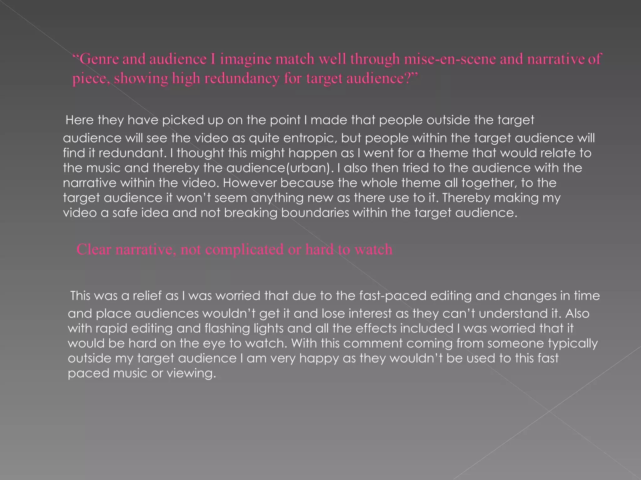 Here they have picked up on the point I made that people outside the target audience will see the video as quite entropic, but people within the target audience will find it redundant. I thought this might happen as I went for a theme that would relate to the music and thereby the audience(urban). I also then tried to the audience with the narrative within the video. However because the whole theme all together, to the target audience it won’t seem anything new as there use to it. Thereby making my video a safe idea and not breaking boundaries within the target audience. This was a relief as I was worried that due to the fast-paced editing and changes in time and place audiences wouldn’t get it and lose interest as they can’t understand it. Also with rapid editing and flashing lights and all the effects included I was worried that it would be hard on the eye to watch. With this comment coming from someone typically outside my target audience I am very happy as they wouldn’t be used to this fast paced music or viewing. Clear narrative, not complicated or hard to watch 