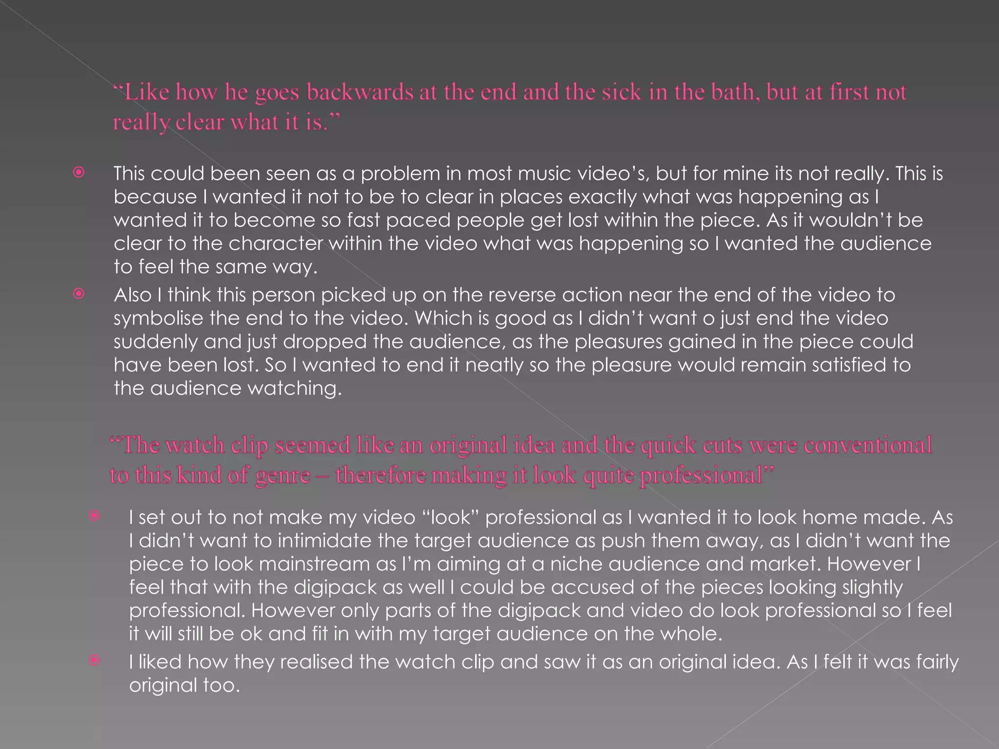This could been seen as a problem in most music video’s, but for mine its not really. This is because I wanted it not to be to clear in places exactly what was happening as I wanted it to become so fast paced people get lost within the piece. As it wouldn’t be clear to the character within the video what was happening so I wanted the audience to feel the same way. Also I think this person picked up on the reverse action near the end of the video to symbolise the end to the video. Which is good as I didn’t want o just end the video suddenly and just dropped the audience, as the pleasures gained in the piece could have been lost. So I wanted to end it neatly so the pleasure would remain satisfied to the audience watching.  I set out to not make my video “look” professional as I wanted it to look home made. As I didn’t want to intimidate the target audience as push them away, as I didn’t want the piece to look mainstream as I’m aiming at a niche audience and market. However I feel that with the digipack as well I could be accused of the pieces looking slightly professional. However only parts of the digipack and video do look professional so I feel it will still be ok and fit in with my target audience on the whole. I liked how they realised the watch clip and saw it as an original idea. As I felt it was fairly original too.  