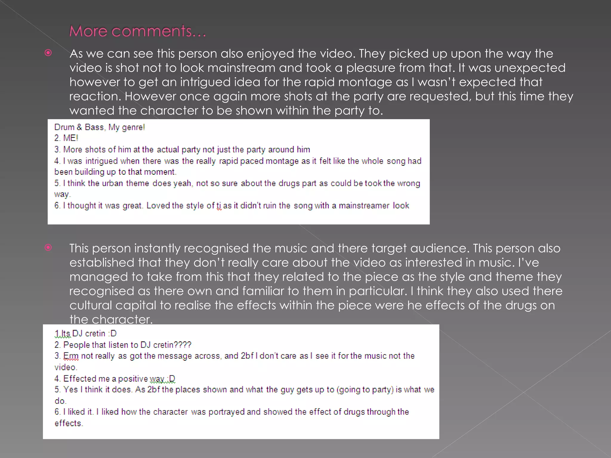 As we can see this person also enjoyed the video. They picked up upon the way the video is shot not to look mainstream and took a pleasure from that. It was unexpected however to get an intrigued idea for the rapid montage as I wasn’t expected that reaction. However once again more shots at the party are requested, but this time they wanted the character to be shown within the party to. This person instantly recognised the music and there target audience. This person also established that they don’t really care about the video as interested in music. I’ve managed to take from this that they related to the piece as the style and theme they recognised as there own and familiar to them in particular. I think they also used there cultural capital to realise the effects within the piece were he effects of the drugs on the character. 