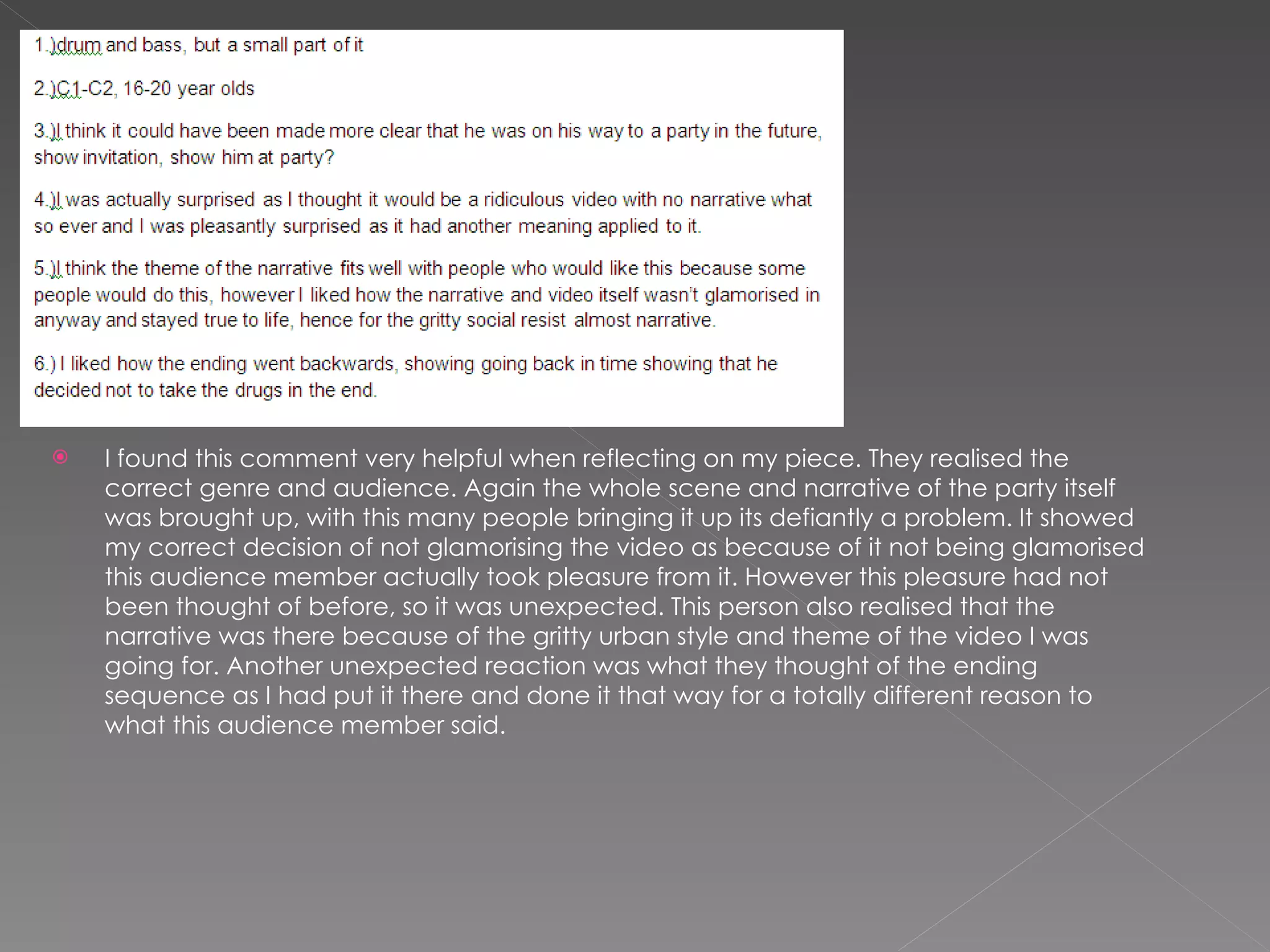 I found this comment very helpful when reflecting on my piece. They realised the correct genre and audience. Again the whole scene and narrative of the party itself was brought up, with this many people bringing it up its defiantly a problem. It showed my correct decision of not glamorising the video as because of it not being glamorised this audience member actually took pleasure from it. However this pleasure had not been thought of before, so it was unexpected. This person also realised that the narrative was there because of the gritty urban style and theme of the video I was going for. Another unexpected reaction was what they thought of the ending sequence as I had put it there and done it that way for a totally different reason to what this audience member said. 