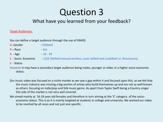 Question 3What have you learned from your feedback? Target Audiences:  You can define a target audience through the use of GRASS G- Gender                         - FEMALE R – Race                             - ALL A  - Age                               - 16 - 24 S  - Socio- Economic         - C2/E (Skilled manual workers, semi skilled and unskilled i.e. Pensioners) S  - Status However it may have a secondary target audience being males, younger or older, in a higher socio-economic status.  Our music video was focused on a niche market as we saw a gap within it and focused upon this, as we felt that the music industry was missing a big section of artists who build themselves up and are not as well known as others, focusing on indie/pop and folk music genre. As apart from Taylor Swift being a Country singer this side of the market is not very well covered. We aimed mainly at  16-24 year old females and therefore in turn aiming at the ‘E’ category  of the socio-economic status. This is as it is mainly targeted at students in college and university. We wanted our video to be reached by all races and not just one specific.  