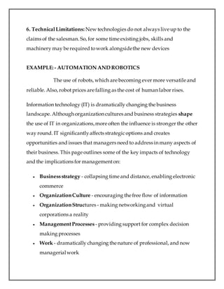 6. TechnicalLimitations: New technologies do not always live up to the
claims of the salesman. So, for some time existing jobs, skills and
machinery may be required towork alongsidethe new devices
EXAMPLE: - AUTOMATION AND ROBOTICS
The use of robots, which are becoming ever more versatile and
reliable. Also, robot prices are falling as the cost of human labor rises.
Information technology (IT) is dramatically changing the business
landscape. Although organization cultures and business strategies shape
the use of IT in organizations,more often the influence is stronger the other
way round. IT significantlyaffects strategicoptions and creates
opportunities and issues that managers need to address in many aspects of
their business. This page outlines some of the key impacts of technology
and the implications for managementon:
 Businessstrategy - collapsing time and distance, enabling electronic
commerce
 OrganizationCulture - encouraging the free flow of information
 OrganizationStructures - making networkingand virtual
corporations a reality
 ManagementProcesses - providing support for complex decision
making processes
 Work - dramatically changing the nature of professional, and now
managerialwork
 