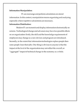 Information Manipulation:
IT can rearrange and perform calculations on stored
information. In this context, manipulation means organizing and analyzing
especially where repetitive calculations are necessary.
Information Distribution:
Modern IT can transmitand displayinformation electronically on
screens. Technological change and advances may have twopossible effects
on an organization: firstly,the skill and the knowledge requirements of
employees may change as a new devices and program are introduced.
Secondly, to the extent that information technologies replace people then
some people loses their jobs. One thing is obvious to anyone is that the
impact at the level of the organization may notreflect the overall, or
“aggregate” impactof technical change in the economy as a whole.
 