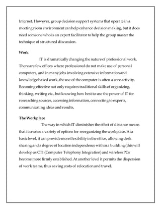 Internet. However, groupdecision support systems that operate in a
meeting room environmentcan help enhance decision making, butit does
need someone who is an expert facilitator to help the group master the
technique of structured discussion.
Work
IT is dramaticallychanging the nature of professional work.
There are few offices where professional do not make use of personal
computers, and in many jobs involvingextensive information and
knowledge based work, the use of the computer is often a core activity.
Becoming effective not only requires traditional skills of organizing,
thinking, writing etc., but knowing how best to use the power of IT for
researching sources, accessing information, connecting to experts,
communicating ideas and results,
The Workplace
The way in which IT diminishes the effect of distance means
that it creates a variety of options for reorganizing the workplace. Ata
basiclevel, it can provide more flexibilityin the office, allowing desk
sharing and a degree of location independence within a building (this will
developas CTI (Computer Telephony Integration)and wireless PCs
become more firmly established. Atanother level it permits the dispersion
of work teams, thus saving costs of relocation and travel.
 