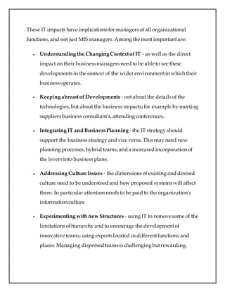 These IT impacts have implications for managers of all organizational
functions, and not just MIS managers. Among the most importantare:
 Understanding the ChangingContextofIT - as well as the direct
impact on their business managers need to be able to see these
developments in the context of the wider environmentin which their
business operates.
 Keeping abreastofDevelopments - not about the details of the
technologies, but about the business impacts; for example by meeting
suppliers business consultant's, attending conferences,
 Integrating IT and BusinessPlanning -the IT strategy should
support the business strategy and vice versa. This may need new
planning processes, hybrid teams, and a increased incorporation of
the levers into business plans.
 Addressing Culture Issues - the dimensions of existing and desired
culture need to be understood and how proposed systems will affect
them. In particular attention needs to be paid to the organization's
information culture
 Experimenting with new Structures - using IT to remove some of the
limitations ofhierarchy and to encourage the developmentof
innovative teams, using experts located in differentfunctions and
places. Managing dispersedteams is challengingbutrewarding.
 