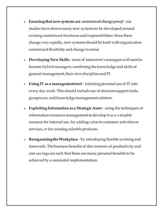 Ensuring thatnew systems are customized changeproof - our
studies have shown many new systems to be developed around
existing customized structures and responsibilities.Since these
change very rapidly, new systems should be built with organization
customized flexibility and change in mind.
 Developing New Skills - more of tomorrow's managers will need to
become hybrid managers, combining the knowledge and skills of
general management,their own discipline and IT.
 Using IT as a managementtool - initiatingpersonal use of IT into
every day work. This should include use of decision support tools,
groupware, and knowledgemanagementsolution.
 Exploiting Information asa StrategicAsset - using the techniques of
information resources managementtodevelop it as a valuable
resource for internal use, for adding value to customer activities or
services, or for creating saleable products.
 Reorganizingthe Workplace -by introducing flexible workingand
timework. The business benefits of this in terms of productivity and
cost savings are such that there are many personal benefits to be
achieved by a successful implementation.
 