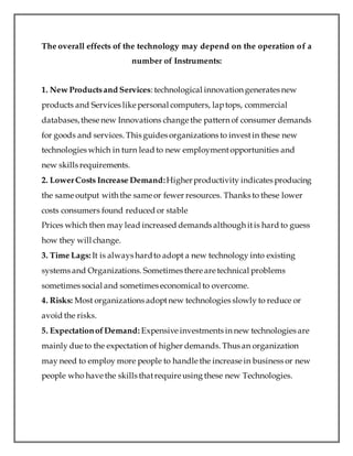 The overall effects of the technology may depend on the operation of a
number of Instruments:
1. New Productsand Services: technological innovation generates new
products and Services like personal computers, laptops, commercial
databases,these new Innovations change the pattern of consumer demands
for goods and services. This guides organizations to investin these new
technologies which in turn lead to new employmentopportunities and
new skills requirements.
2. LowerCosts Increase Demand:Higherproductivity indicates producing
the same output with the same or fewer resources. Thanks to these lower
costs consumers found reduced or stable
Prices which then may lead increased demands although itis hard to guess
how they will change.
3. Time Lags: It is always hardto adopt a new technology into existing
systems and Organizations. Sometimes there are technical problems
sometimes social and sometimes economical to overcome.
4. Risks: Most organizations adoptnew technologies slowly to reduce or
avoid the risks.
5. ExpectationofDemand: Expensive investments in new technologies are
mainly due to the expectation of higher demands. Thus an organization
may need to employ more people to handle the increase in business or new
people who have the skills thatrequire using these new Technologies.
 