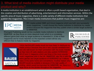 3. What kind of media institution might distribute your media product and why? A media institution is an establishment which is often a profit based organization, that deal in the creation and distribution of advertising, entertainment and information services. Within the specific area of music magazines, there is a wide variety of different media institutions that publish the magazines. The 3 main media institutions that publish music magazines are:  IPC media publish NME and Uncut magazine which are both very successful music magazines.  I could choose this media institution to distribute my media product because the magazines that they publish share a similar target audience to IMMERSE. Rheingold Publishing would not be a suitable media institution to distribute IMMERSE. as they focus on more classical music which is a completely different genre then what my target audience is interested in. A few of their magazines are for music teachers so the expected content will be very different then to feature inside my magazine. I think that BAUER media would be most likely to distribute my media product because they are a very popular establishment who are well known for their connection with the music industry as they have 20 radio stations and also publish KERRANG! MOJO and Q magazine which are three of the most popular music magazines sold in the UK. IMMERSE. also fits in with the same genres and target audience of KERRANG! as it follows many of the same forms and conventions. Another reason why BAUER would be suitable is because of the high quality of printing  which would be important for IMMERSE. as  there is a large focus on the photos throughout the magazine.  