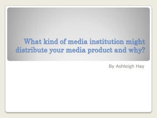What kind of media institution might distribute your media product and why? By Ashleigh Hay 