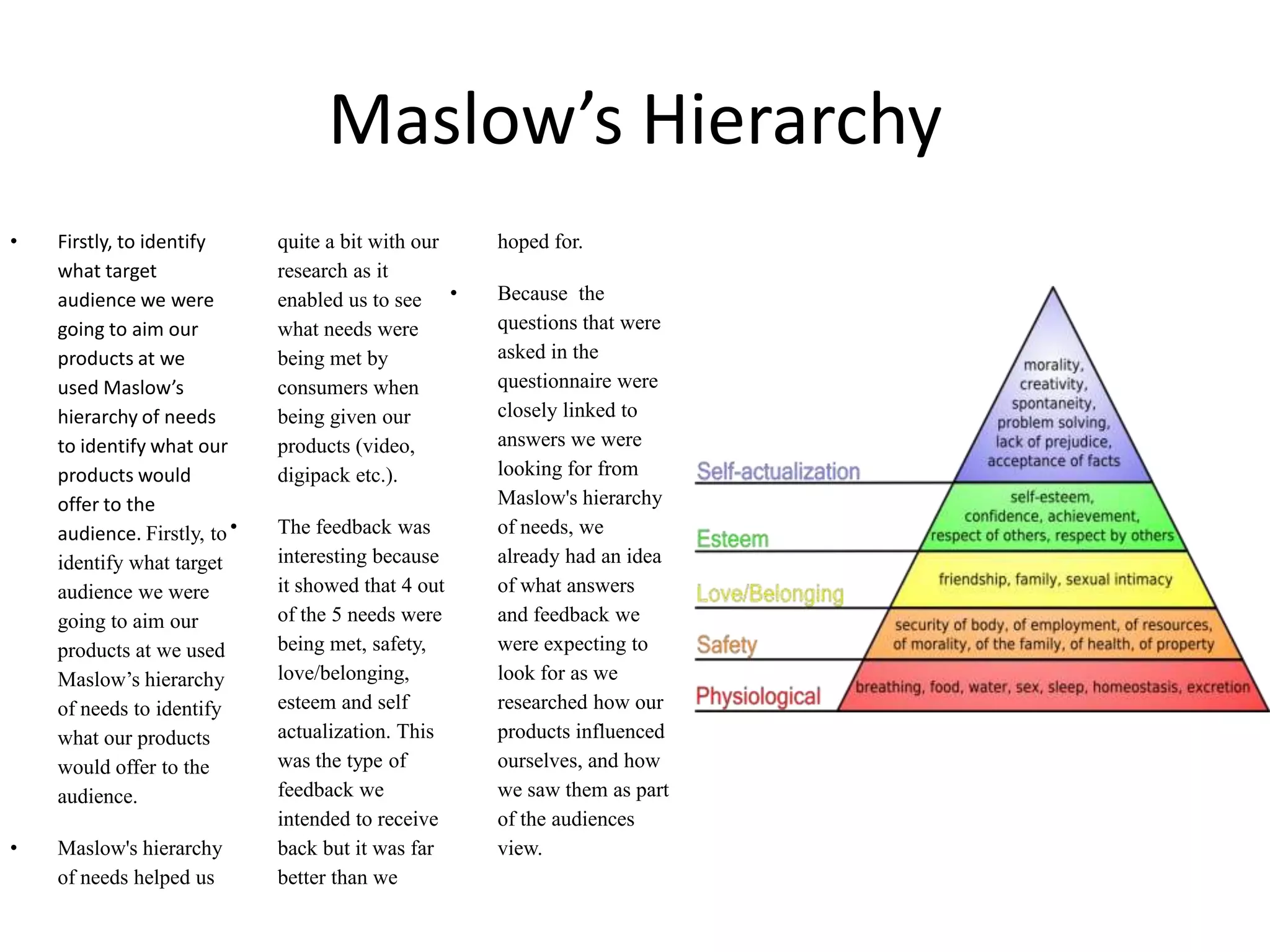 Maslow’s Hierarchy Firstly, to identify what target audience we were going to aim our products at we used Maslow’s hierarchy of needs to identify what our products would offer to the audience. Firstly, to identify what target audience we were going to aim our products at we used Maslow’s hierarchy of needs to identify what our products would offer to the audience. Maslow's hierarchy of needs helped us quite a bit with our research as it enabled us to see what needs were being met by consumers when being given our products (video, digipack etc.). The feedback was interesting because it showed that 4 out of the 5 needs were being met, safety, love/belonging, esteem and self actualization. This was the type of feedback we intended to receive back but it was far better than we hoped for. Because  the questions that were asked in the    questionnaire were closely linked to answers we were looking for from Maslow's hierarchy of needs, we already had an idea of what answers and feedback we were expecting to look for as we researched how our products influenced ourselves, and how we saw them as part of the audiences view.