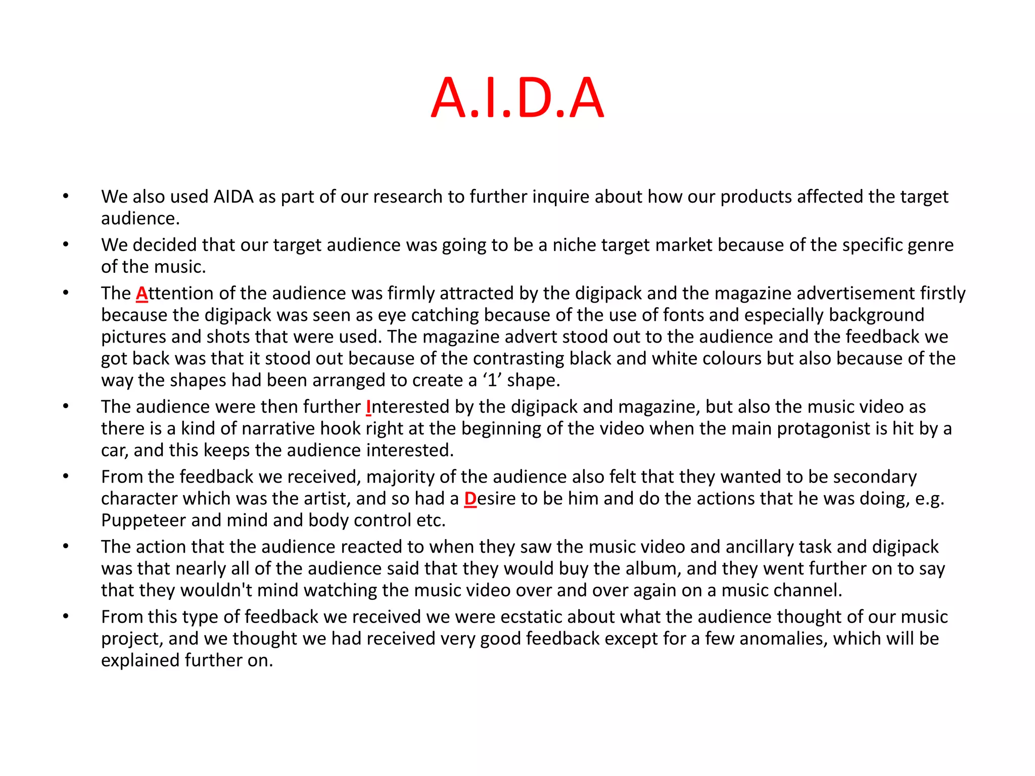 A.I.D.AWe also used AIDA as part of our research to further inquire about how our products affected the target audience. We decided that our target audience was going to be a niche target market because of the specific genre of the music. The Attention of the audience was firmly attracted by the digipack and the magazine advertisement firstly because the digipack was seen as eye catching because of the use of fonts and especially background pictures and shots that were used. The magazine advert stood out to the audience and the feedback we got back was that it stood out because of the contrasting black and white colours but also because of the way the shapes had been arranged to create a ‘1’ shape. The audience were then further Interested by the digipack and magazine, but also the music video as there is a kind of narrative hook right at the beginning of the video when the main protagonist is hit by a car, and this keeps the audience interested.  From the feedback we received, majority of the audience also felt that they wanted to be secondary character which was the artist, and so had a Desire to be him and do the actions that he was doing, e.g. Puppeteer and mind and body control etc. The action that the audience reacted to when they saw the music video and ancillary task and digipack was that nearly all of the audience said that they would buy the album, and they went further on to say that they wouldn't mind watching the music video over and over again on a music channel. From this type of feedback we received we were ecstatic about what the audience thought of our music project, and we thought we had received very good feedback except for a few anomalies, which will be explained further on. 