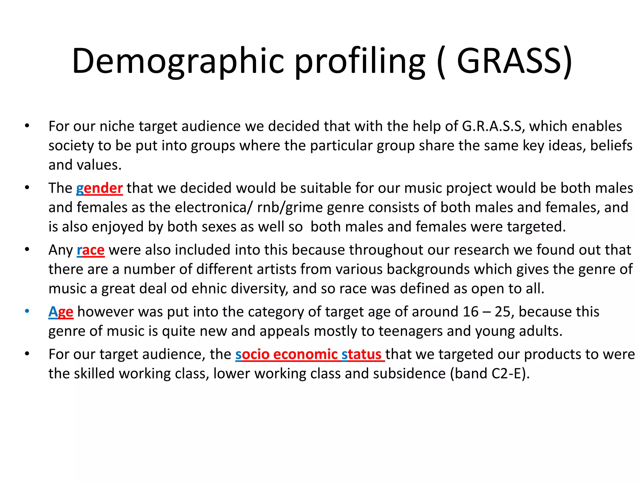 Demographic profiling ( GRASS)For our niche target audience we decided that with the help of G.R.A.S.S, which enables society to be put into groups where the particular group share the same key ideas, beliefs and values. The gender that we decided would be suitable for our music project would be both males and females as the electronica/ rnb/grime genre consists of both males and females, and is also enjoyed by both sexes as well so  both males and females were targeted.Any race were also included into this because throughout our research we found out that there are a number of different artists from various backgrounds which gives the genre of music a great deal odehnic diversity, and so race was defined as open to all. Age however was put into the category of target age of around 16 – 25, because this genre of music is quite new and appeals mostly to teenagers and young adults.For our target audience, the socio economic status that we targeted our products to were the skilled working class, lower working class and subsidence (band C2-E).  