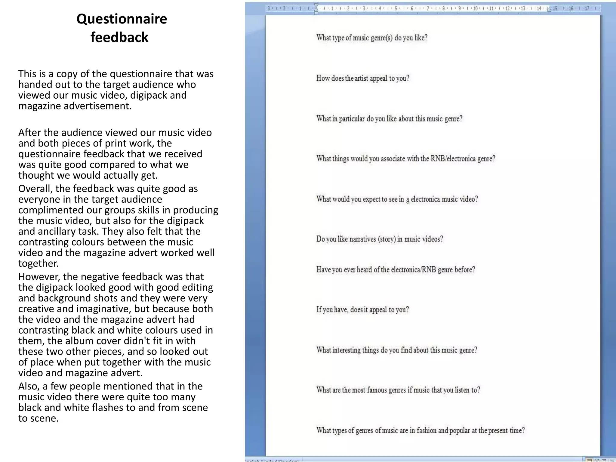 Questionnaire    feedback This is a copy of the questionnaire that was handed out to the target audience who viewed our music video, digipack and magazine advertisement. After the audience viewed our music video and both pieces of print work, the questionnaire feedback that we received was quite good compared to what we thought we would actually get. Overall, the feedback was quite good as everyone in the target audience complimented our groups skills in producing the music video, but also for the digipack and ancillary task. They also felt that the contrasting colours between the music video and the magazine advert worked well together. However, the negative feedback was that the digipack looked good with good editing and background shots and they were very creative and imaginative, but because both the video and the magazine advert had contrasting black and white colours used in them, the album cover didn't fit in with these two other pieces, and so looked out of place when put together with the music video and magazine advert. Also, a few people mentioned that in the music video there were quite too many black and white flashes to and from scene to scene. 