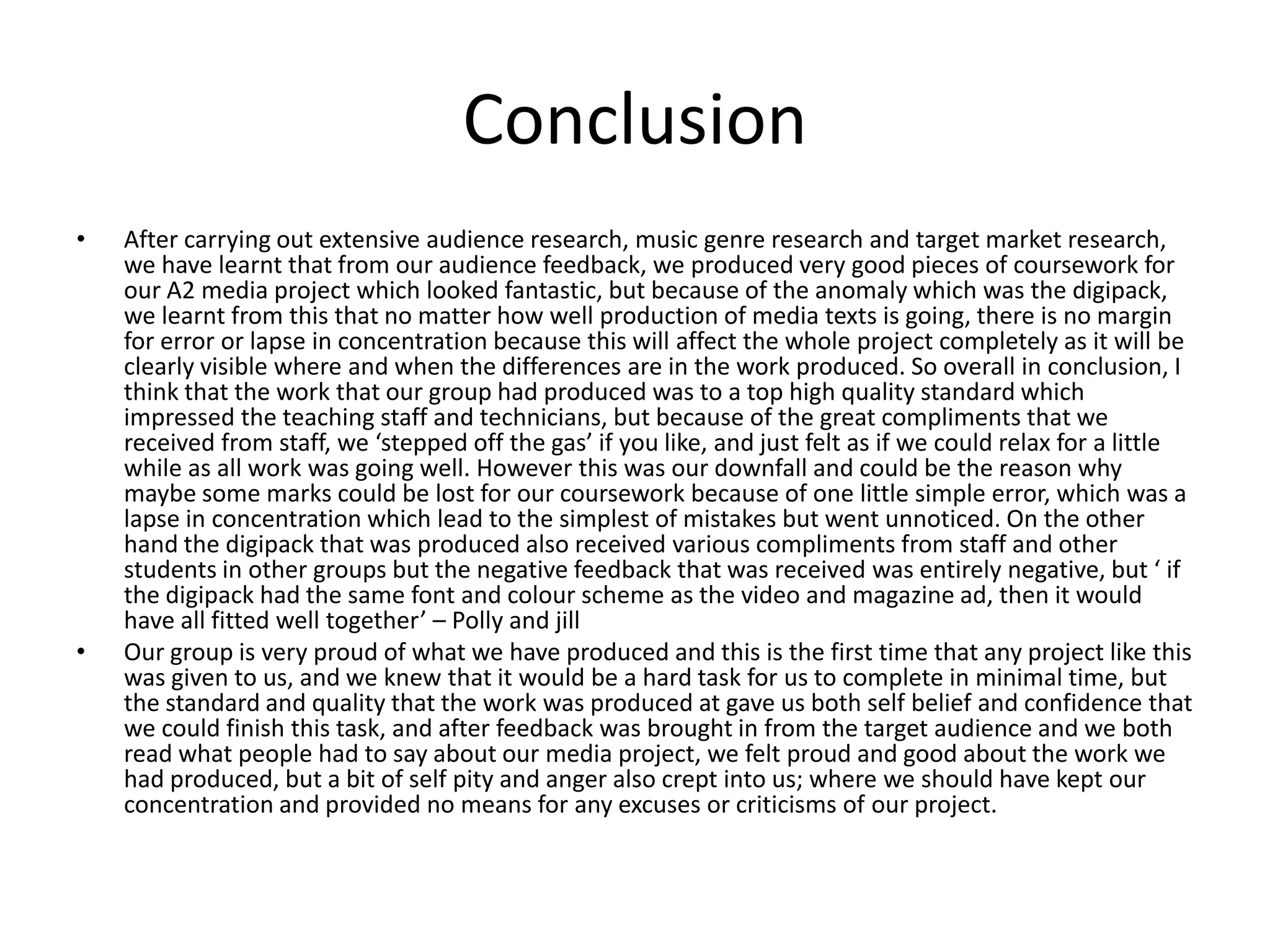 Conclusion After carrying out extensive audience research, music genre research and target market research, we have learnt that from our audience feedback, we produced very good pieces of coursework for our A2 media project which looked fantastic, but because of the anomaly which was the digipack, we learnt from this that no matter how well production of media texts is going, there is no margin for error or lapse in concentration because this will affect the whole project completely as it will be clearly visible where and when the differences are in the work produced. So overall in conclusion, I think that the work that our group had produced was to a top high quality standard which impressed the teaching staff and technicians, but because of the great compliments that we received from staff, we ‘stepped off the gas’ if you like, and just felt as if we could relax for a little while as all work was going well. However this was our downfall and could be the reason why maybe some marks could be lost for our coursework because of one little simple error, which was a lapse in concentration which lead to the simplest of mistakes but went unnoticed. On the other hand the digipack that was produced also received various compliments from staff and other students in other groups but the negative feedback that was received was entirely negative, but ‘ if the digipack had the same font and colour scheme as the video and magazine ad, then it would have all fitted well together’ – Polly and jillOur group is very proud of what we have produced and this is the first time that any project like this was given to us, and we knew that it would be a hard task for us to complete in minimal time, but the standard and quality that the work was produced at gave us both self belief and confidence that we could finish this task, and after feedback was brought in from the target audience and we both read what people had to say about our media project, we felt proud and good about the work we had produced, but a bit of self pity and anger also crept into us; where we should have kept our concentration and provided no means for any excuses or criticisms of our project. 