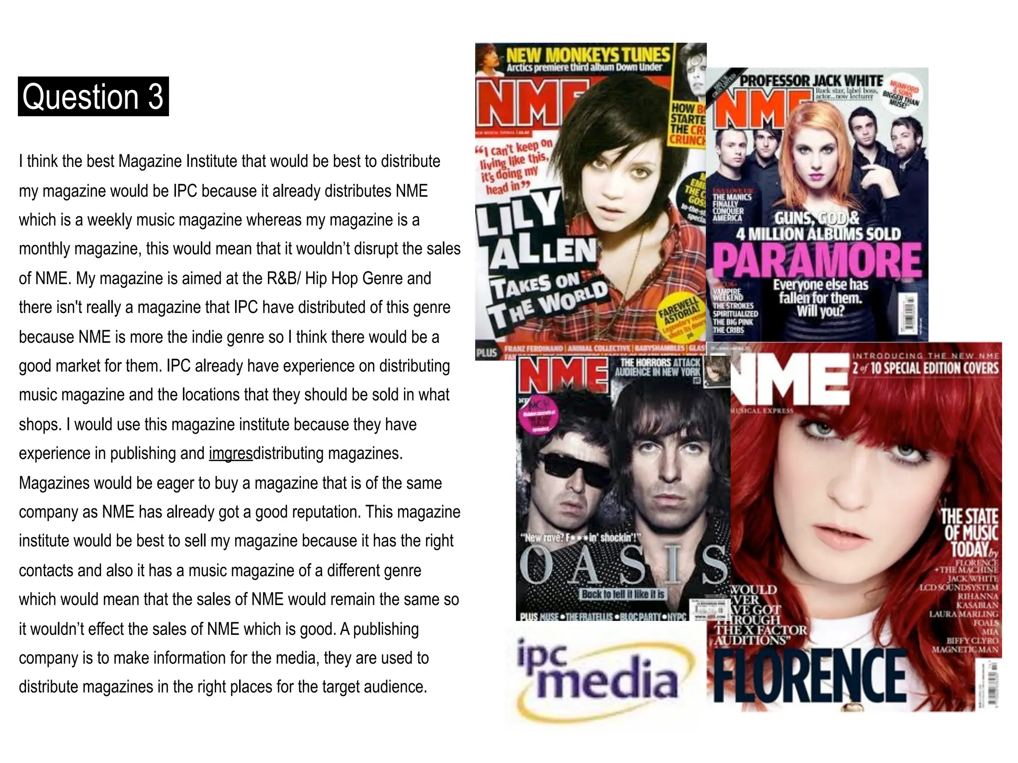 Question 3
I think the best Magazine Institute that would be best to distribute
my magazine would be IPC because it already distributes NME
which is a weekly music magazine whereas my magazine is a
monthly magazine, this would mean that it wouldn’t disrupt the sales
of NME. My magazine is aimed at the R&B/ Hip Hop Genre and
there isn't really a magazine that IPC have distributed of this genre
because NME is more the indie genre so I think there would be a
good market for them. IPC already have experience on distributing
music magazine and the locations that they should be sold in what
shops. I would use this magazine institute because they have
experience in publishing and imgresdistributing magazines.
Magazines would be eager to buy a magazine that is of the same
company as NME has already got a good reputation. This magazine
institute would be best to sell my magazine because it has the right
contacts and also it has a music magazine of a different genre
which would mean that the sales of NME would remain the same so
it wouldn’t effect the sales of NME which is good. A publishing
company is to make information for the media, they are used to
distribute magazines in the right places for the target audience.
 