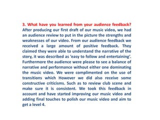 3. What have you learned from your audience feedback? After producing our first draft of our music video, we had an audience review to put in the picture the strengths and weaknesses of our video. From our audience feedback we received a large amount of positive feedback. They claimed they were able to understand the narrative of the story, it was described as ‘easy to follow and entertaining’. Furthermore the audience were please to see a balance of narrative and performance without either one dominating the music video. We were complimented on the use of transitions which However we did also receive some constructive criticisms. Such as to review club scene and make sure it is consistent. We took this feedback in account and have started improving our music video and adding final touches to polish our music video and aim to get a level 4. 