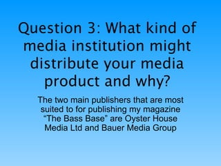 Question 3: What kind of media institution might distribute your media product and why? The two main publishers that are most suited to for publishing my magazine “The Bass Base” are Oyster House Media Ltd and Bauer Media Group 
