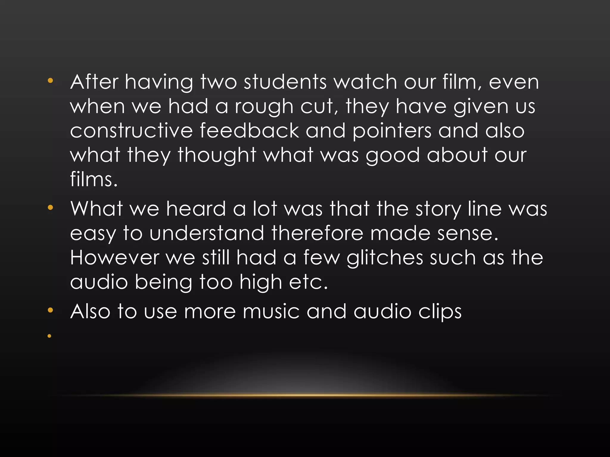 After having two students watch our film, even when we had a rough cut, they have given us constructive feedback and pointers and also what they thought what was good about our films. What we heard a lot was that the story line was easy to understand therefore made sense. However we still had a few glitches such as the audio being too high etc. Also to use more music and audio clips 