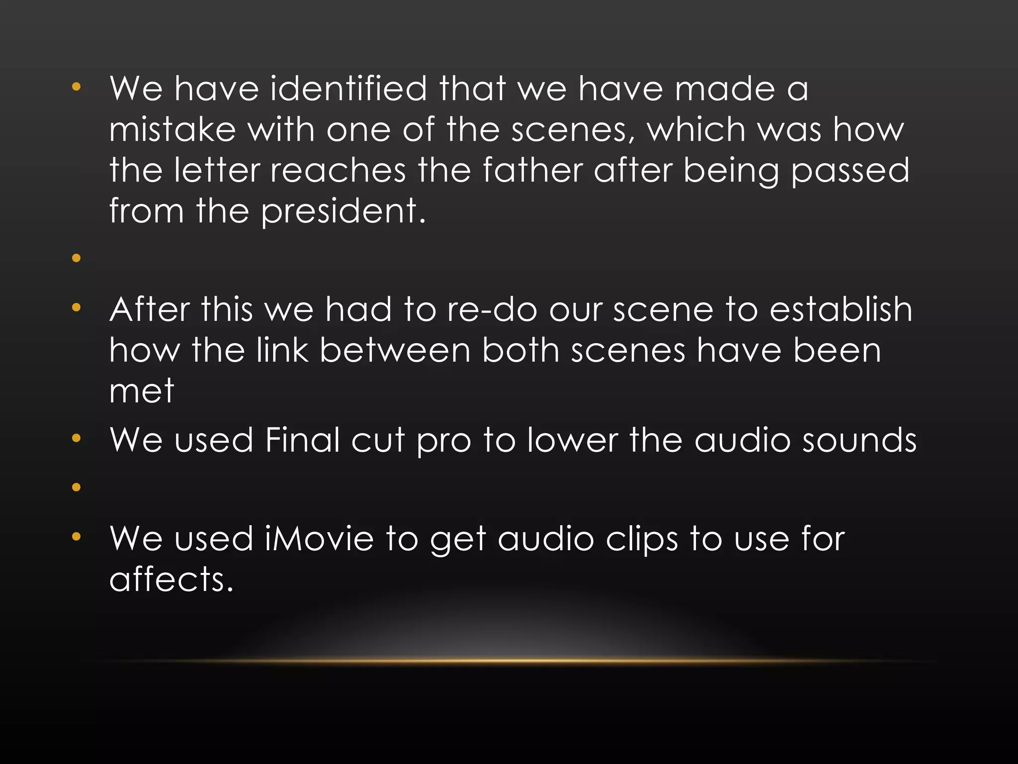 We have identified that we have made a mistake with one of the scenes, which was how the letter reaches the father after being passed from the president. After this we had to re-do our scene to establish how the link between both scenes have been met We used Final cut pro to lower the audio sounds We used iMovie to get audio clips to use for affects. 