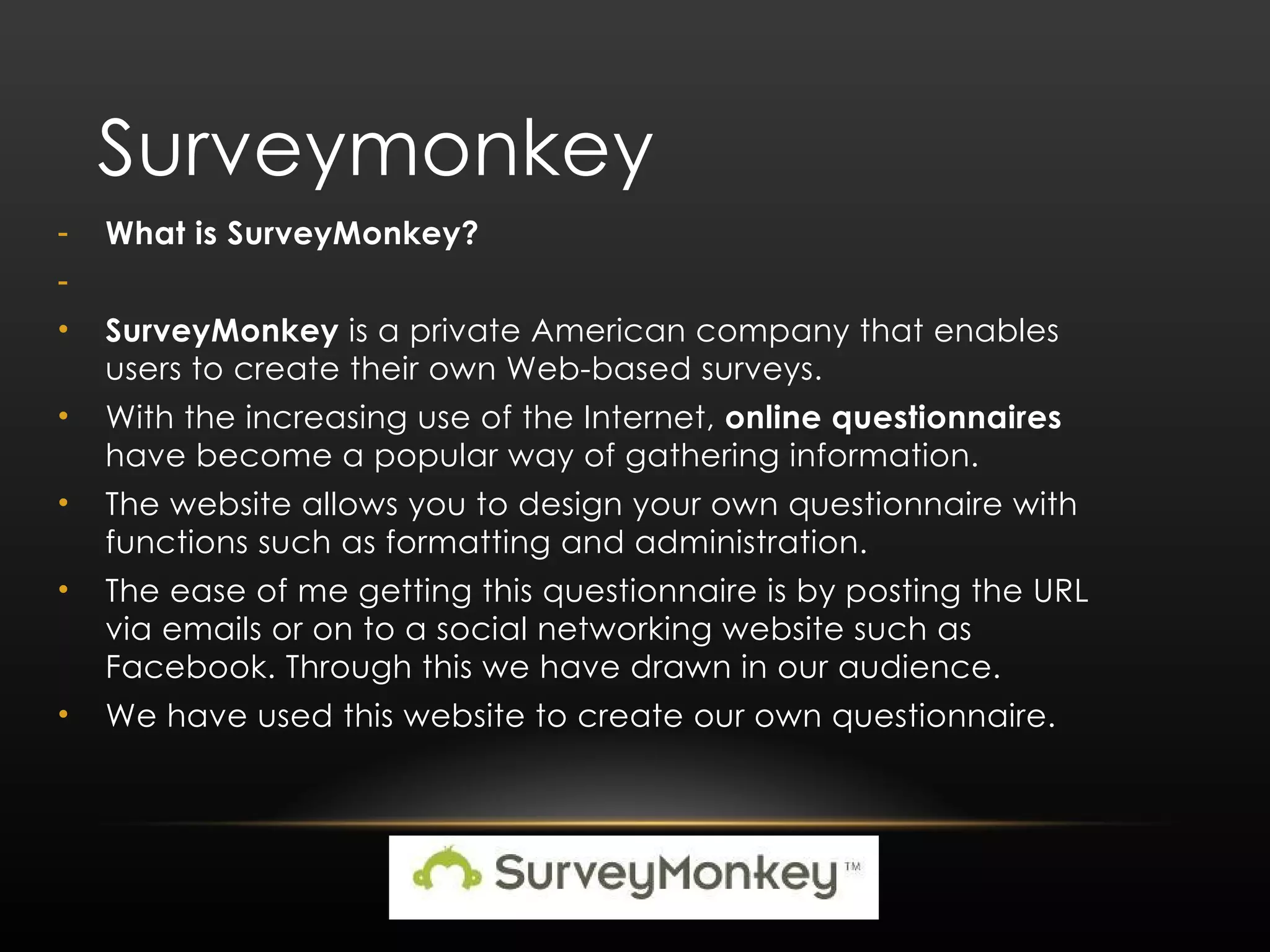 Surveymonkey What is SurveyMonkey? SurveyMonkey is a private American company that enables users to create their own Web-based surveys. With the increasing use of the Internet, online questionnaires have become a popular way of gathering information. The website allows you to design your own questionnaire with functions such as formatting and administration. The ease of me getting this questionnaire is by posting the URL via emails or on to a social networking website such as Facebook. Through this we have drawn in our audience. We have used this website to create our own questionnaire. 