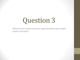 Question 3
What kind of media institution might distribute your media
product and why?
 