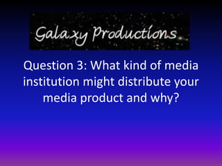 Question 3: What kind of media
institution might distribute your
    media product and why?
 