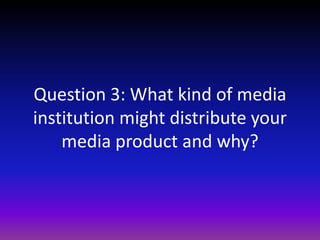 Question 3: What kind of media
institution might distribute your
    media product and why?
 