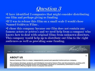 Question 3
•I have identified 2 companies that might consider distributing
our film and perhaps giving us funding
•If I was to release this film on a small scale I would chose
‘Samuel Goldwyn Films .
•I chose this company because our film does not contain any
famous actors or actress’s and we need help from a company who
knows how to deal with original films from unknown directors.
This company would help up to distribute out film to the right
audiences as well as providing some funding.
 