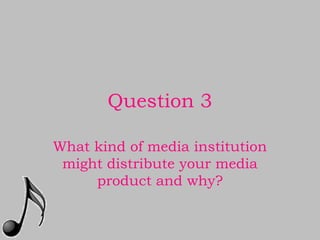 Question 3

What kind of media institution
 might distribute your media
     product and why?
 