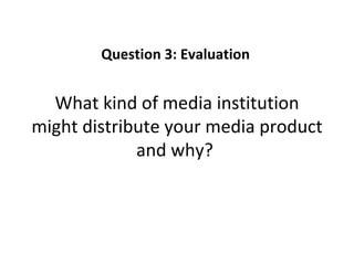 Question 3: Evaluation


  What kind of media institution
might distribute your media product
             and why?
 