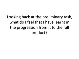 Looking back at the preliminary task,
 what do I feel that I have learnt in
  the progression from it to the full
              product?
 