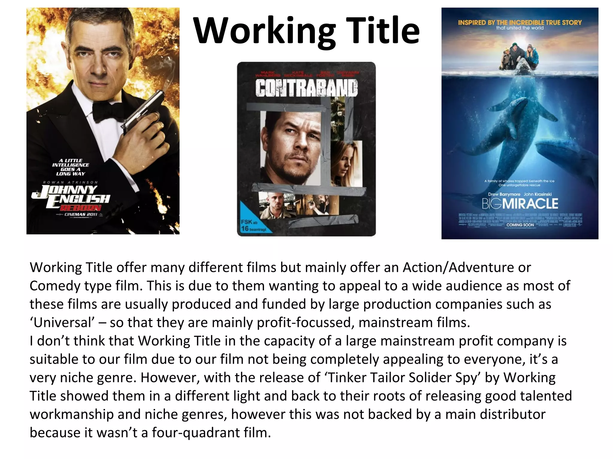 Working Title




Working Title offer many different films but mainly offer an Action/Adventure or
Comedy type film. This is due to them wanting to appeal to a wide audience as most of
these films are usually produced and funded by large production companies such as
‘Universal’ – so that they are mainly profit-focussed, mainstream films.
I don’t think that Working Title in the capacity of a large mainstream profit company is
suitable to our film due to our film not being completely appealing to everyone, it’s a
very niche genre. However, with the release of ‘Tinker Tailor Solider Spy’ by Working
Title showed them in a different light and back to their roots of releasing good talented
workmanship and niche genres, however this was not backed by a main distributor
because it wasn’t a four-quadrant film.
 