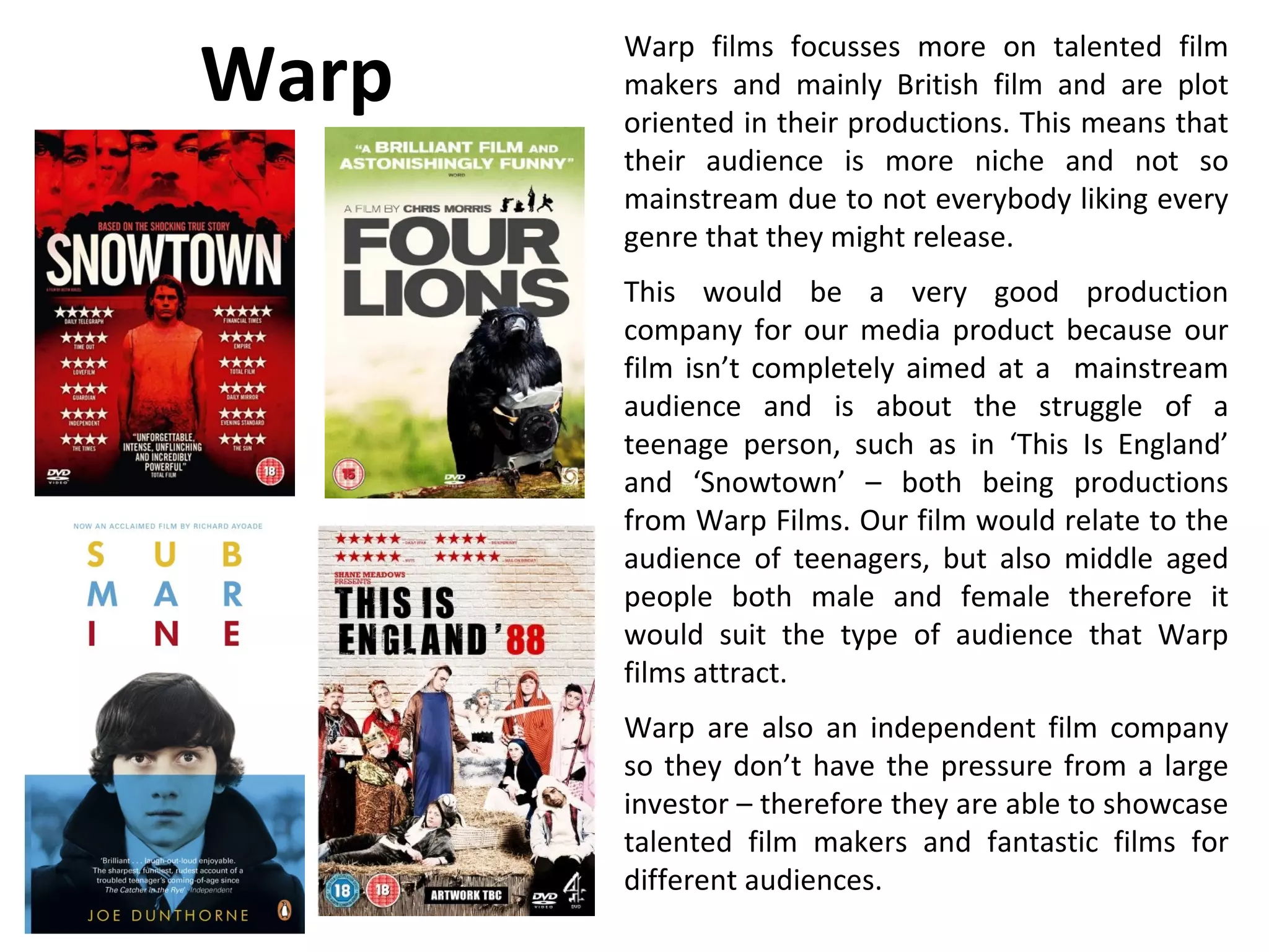 Warp
       Warp films focusses more on talented film
       makers and mainly British film and are plot
       oriented in their productions. This means that
       their audience is more niche and not so
       mainstream due to not everybody liking every
       genre that they might release.
       This would be a very good production
       company for our media product because our
       film isn’t completely aimed at a mainstream
       audience and is about the struggle of a
       teenage person, such as in ‘This Is England’
       and ‘Snowtown’ – both being productions
       from Warp Films. Our film would relate to the
       audience of teenagers, but also middle aged
       people both male and female therefore it
       would suit the type of audience that Warp
       films attract.
       Warp are also an independent film company
       so they don’t have the pressure from a large
       investor – therefore they are able to showcase
       talented film makers and fantastic films for
       different audiences.
 