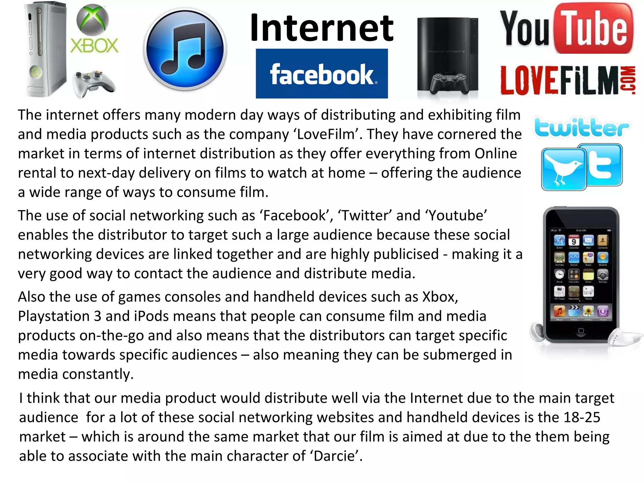 Internet
The internet offers many modern day ways of distributing and exhibiting film
and media products such as the company ‘LoveFilm’. They have cornered the
market in terms of internet distribution as they offer everything from Online
rental to next-day delivery on films to watch at home – offering the audience
a wide range of ways to consume film.
The use of social networking such as ‘Facebook’, ‘Twitter’ and ‘Youtube’
enables the distributor to target such a large audience because these social
networking devices are linked together and are highly publicised - making it a
very good way to contact the audience and distribute media.
Also the use of games consoles and handheld devices such as Xbox,
Playstation 3 and iPods means that people can consume film and media
products on-the-go and also means that the distributors can target specific
media towards specific audiences – also meaning they can be submerged in
media constantly.
I think that our media product would distribute well via the Internet due to the main target
audience for a lot of these social networking websites and handheld devices is the 18-25
market – which is around the same market that our film is aimed at due to the them being
able to associate with the main character of ‘Darcie’.
 