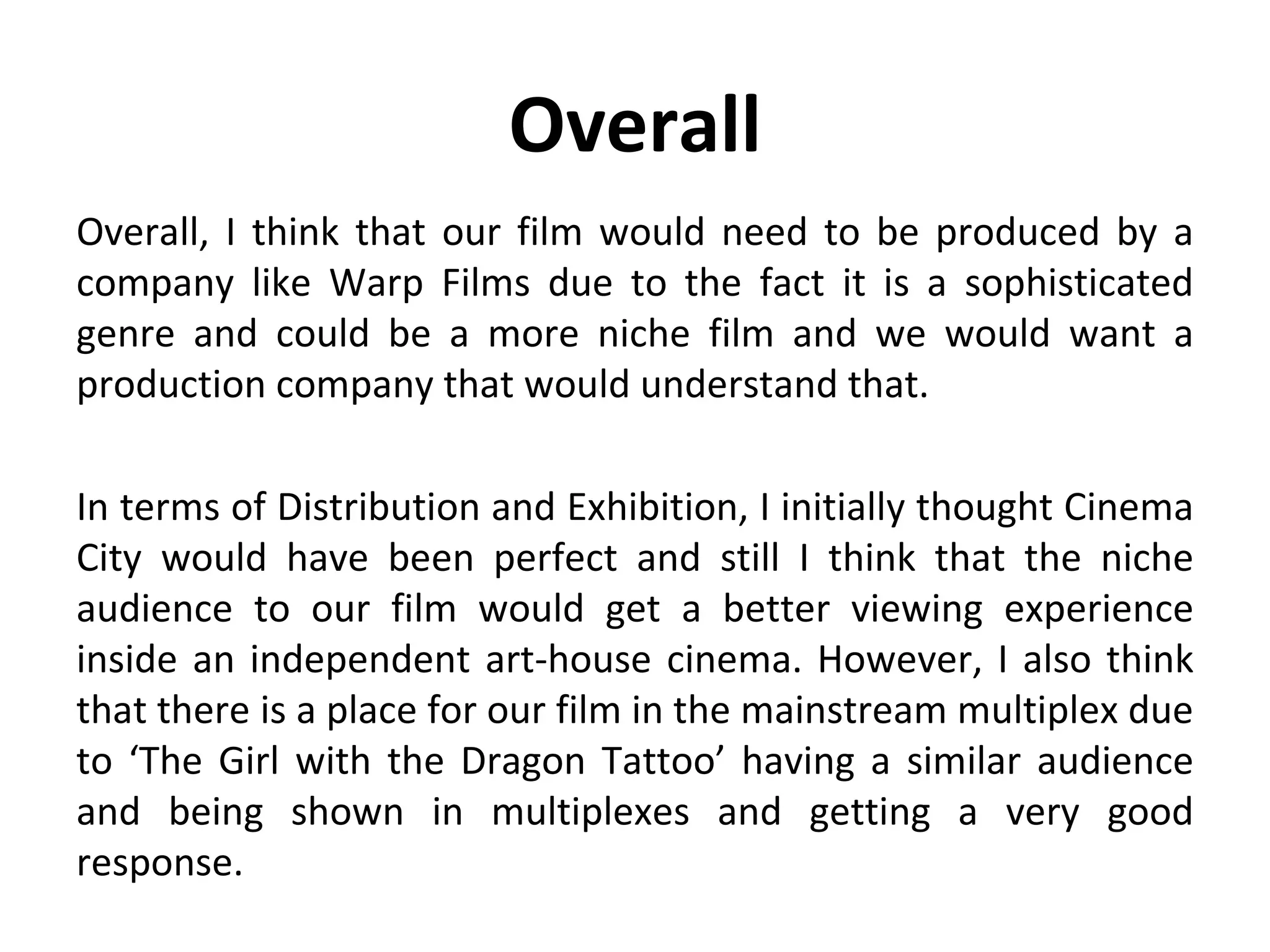 Overall
Overall, I think that our film would need to be produced by a
company like Warp Films due to the fact it is a sophisticated
genre and could be a more niche film and we would want a
production company that would understand that.

In terms of Distribution and Exhibition, I initially thought Cinema
City would have been perfect and still I think that the niche
audience to our film would get a better viewing experience
inside an independent art-house cinema. However, I also think
that there is a place for our film in the mainstream multiplex due
to ‘The Girl with the Dragon Tattoo’ having a similar audience
and being shown in multiplexes and getting a very good
response.
 