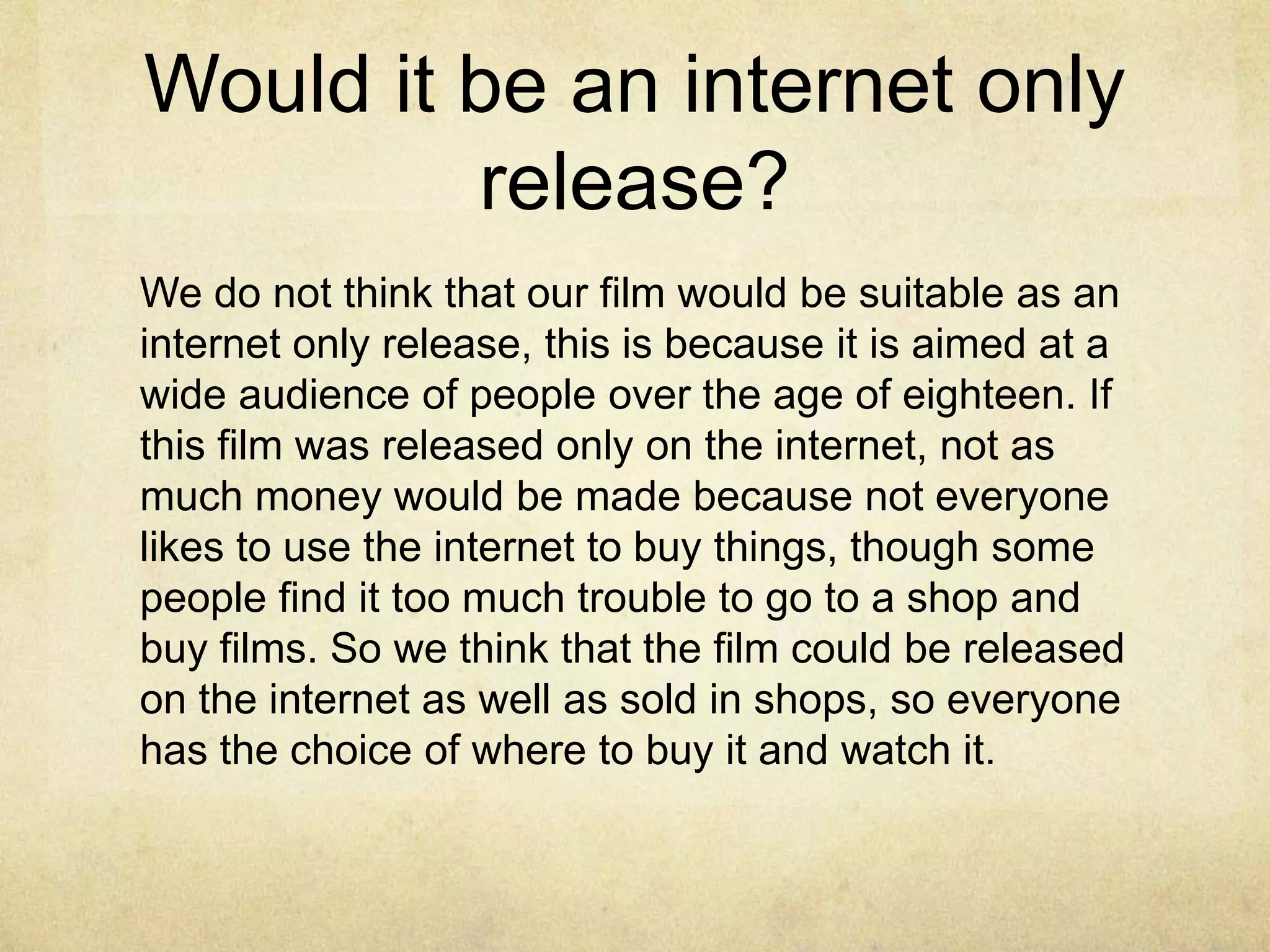 Would it be an internet only
         release?
We do not think that our film would be suitable as an
internet only release, this is because it is aimed at a
wide audience of people over the age of eighteen. If
this film was released only on the internet, not as
much money would be made because not everyone
likes to use the internet to buy things, though some
people find it too much trouble to go to a shop and
buy films. So we think that the film could be released
on the internet as well as sold in shops, so everyone
has the choice of where to buy it and watch it.
 