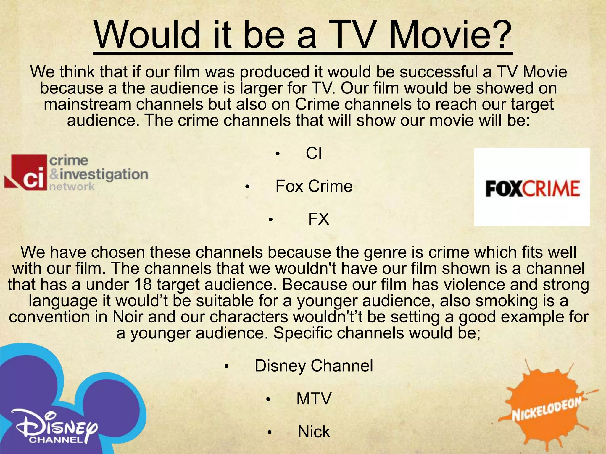 Would it be a TV Movie?
   We think that if our film was produced it would be successful a TV Movie
    because a the audience is larger for TV. Our film would be showed on
    mainstream channels but also on Crime channels to reach our target
       audience. The crime channels that will show our movie will be:
                                         •   CI
                                •        Fox Crime
                                     •        FX
  We have chosen these channels because the genre is crime which fits well
 with our film. The channels that we wouldn't have our film shown is a channel
that has a under 18 target audience. Because our film has violence and strong
   language it would’t be suitable for a younger audience, also smoking is a
convention in Noir and our characters wouldn't’t be setting a good example for
                 a younger audience. Specific channels would be;
                            •       Disney Channel
                                     •       MTV
                                     •       Nick
 