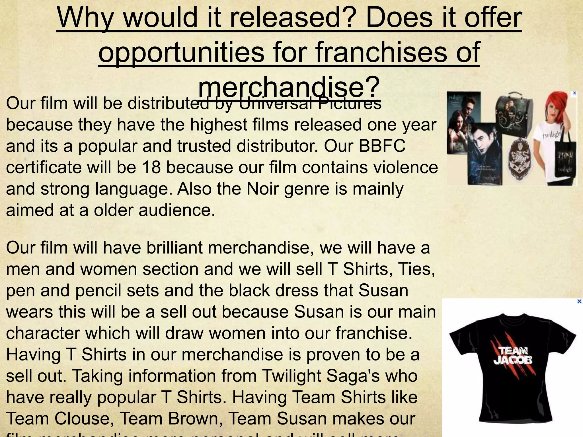 Why would it released? Does it offer
             opportunities for franchises of
                           merchandise?
Our film will be distributed by Universal Pictures
because they have the highest films released one year
and its a popular and trusted distributor. Our BBFC
certificate will be 18 because our film contains violence
and strong language. Also the Noir genre is mainly
aimed at a older audience.

Our film will have brilliant merchandise, we will have a
men and women section and we will sell T Shirts, Ties,
pen and pencil sets and the black dress that Susan
wears this will be a sell out because Susan is our main
character which will draw women into our franchise.
Having T Shirts in our merchandise is proven to be a
sell out. Taking information from Twilight Saga's who
have really popular T Shirts. Having Team Shirts like
Team Clouse, Team Brown, Team Susan makes our
 